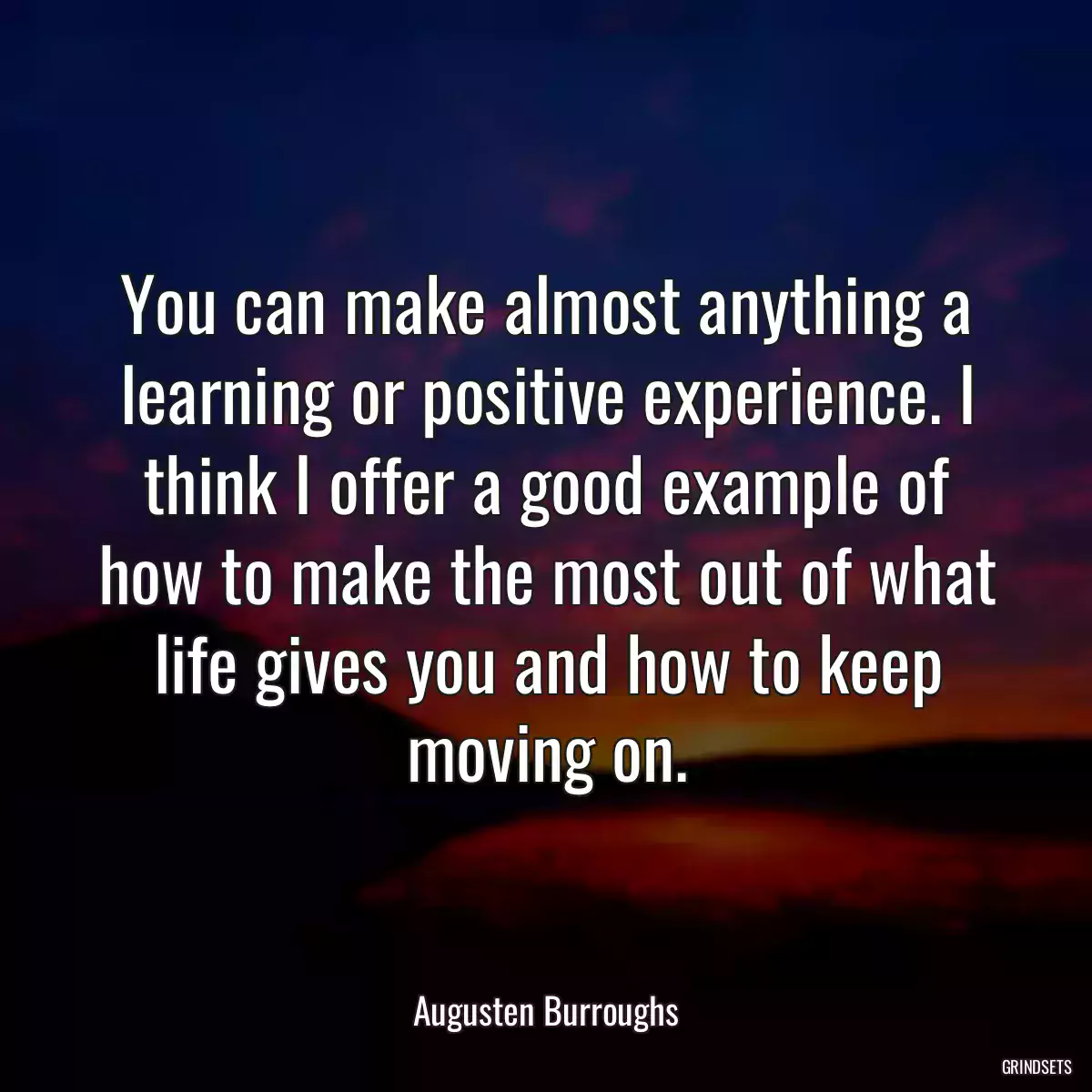 You can make almost anything a learning or positive experience. I think I offer a good example of how to make the most out of what life gives you and how to keep moving on.