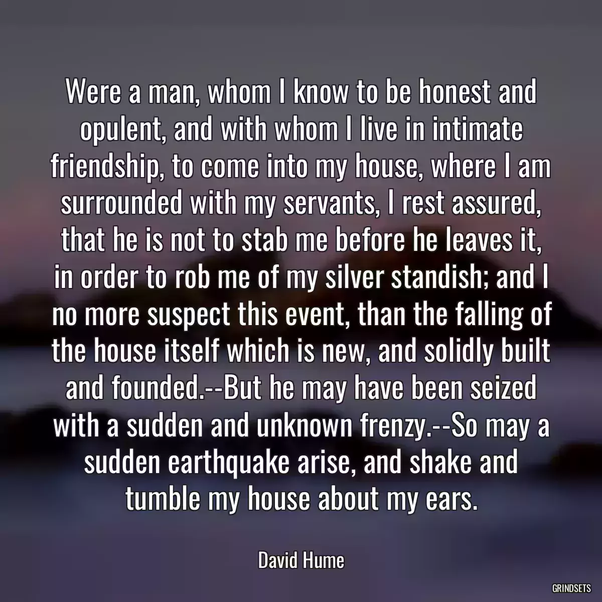 Were a man, whom I know to be honest and opulent, and with whom I live in intimate friendship, to come into my house, where I am surrounded with my servants, I rest assured, that he is not to stab me before he leaves it, in order to rob me of my silver standish; and I no more suspect this event, than the falling of the house itself which is new, and solidly built and founded.--But he may have been seized with a sudden and unknown frenzy.--So may a sudden earthquake arise, and shake and tumble my house about my ears.