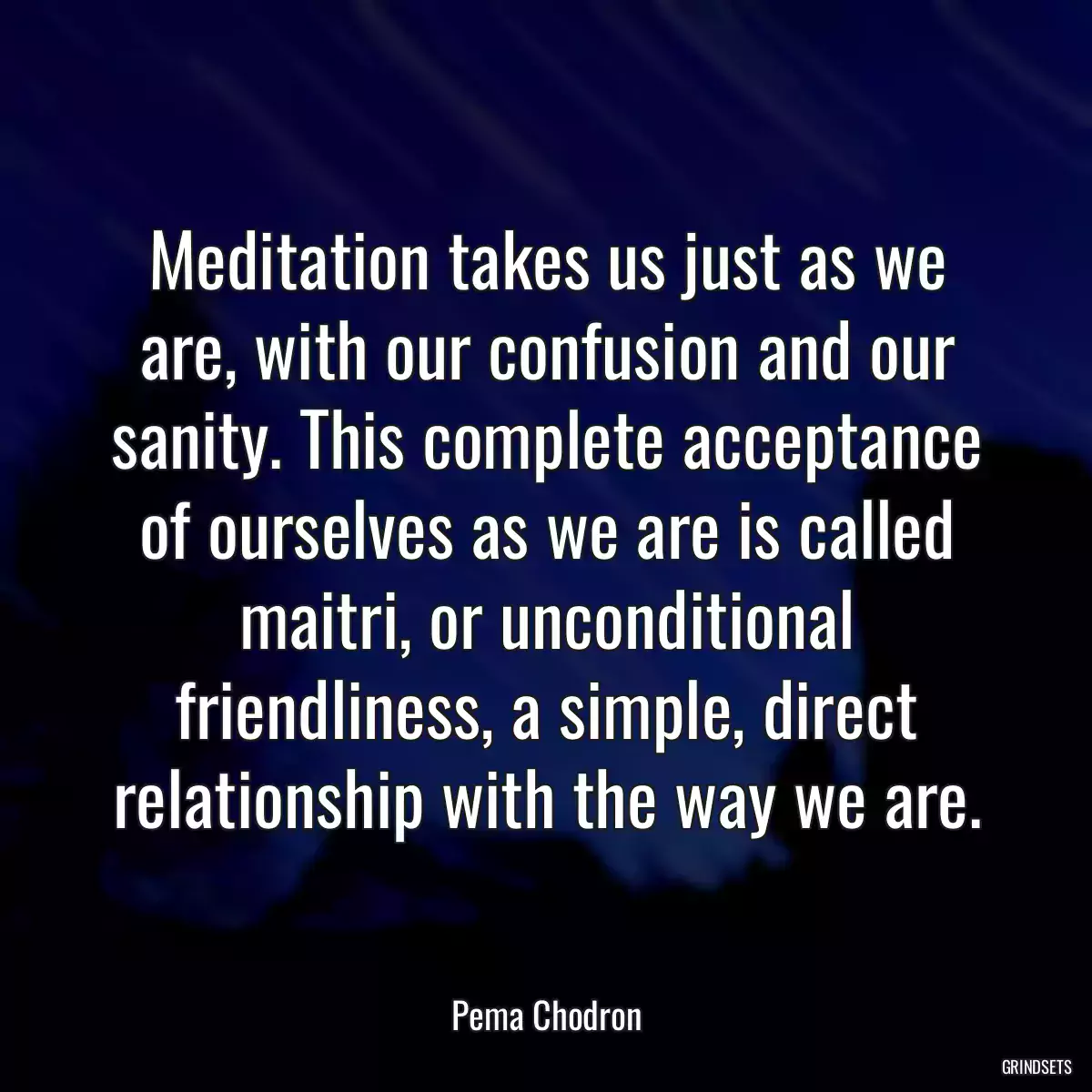 Meditation takes us just as we are, with our confusion and our sanity. This complete acceptance of ourselves as we are is called maitri, or unconditional friendliness, a simple, direct relationship with the way we are.