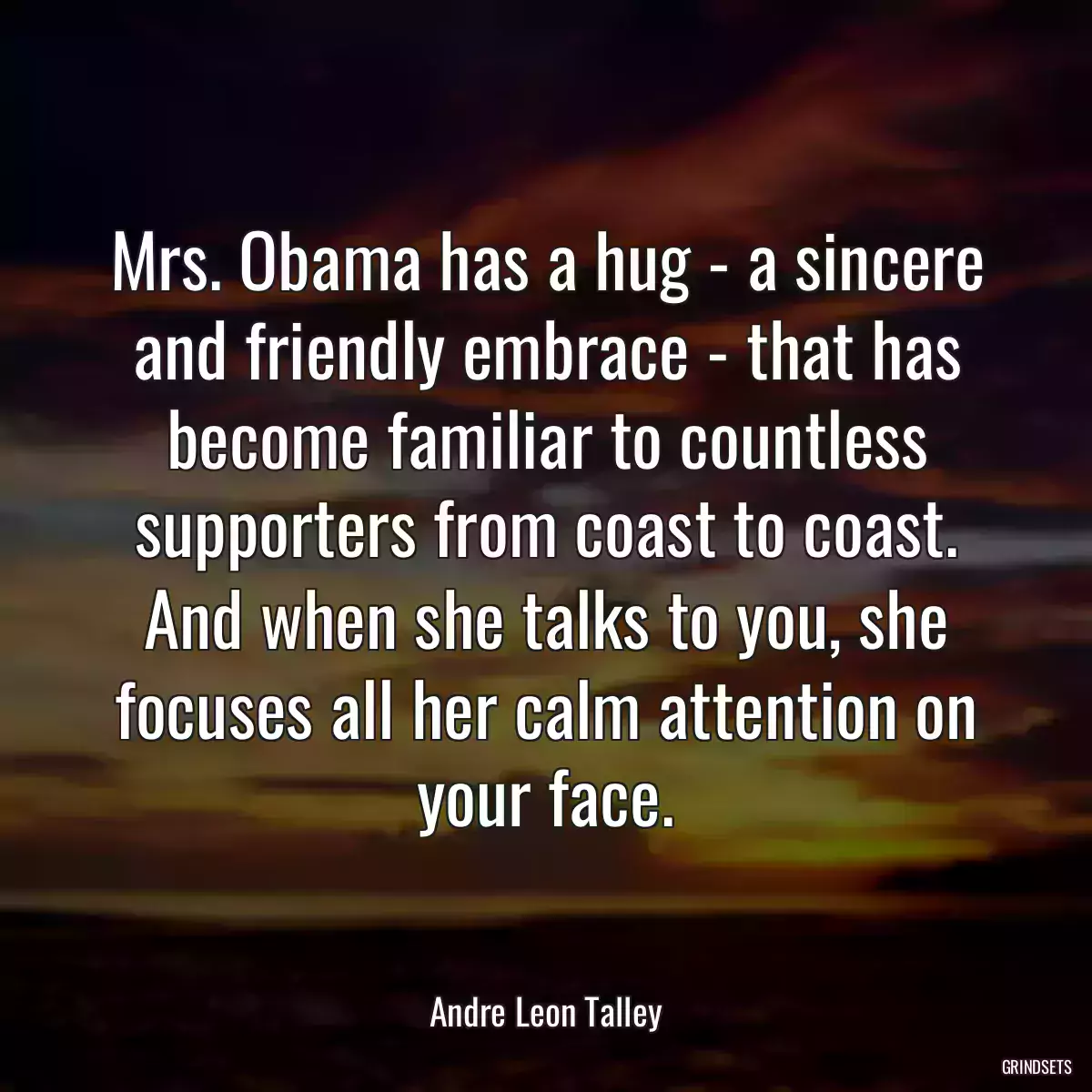 Mrs. Obama has a hug - a sincere and friendly embrace - that has become familiar to countless supporters from coast to coast. And when she talks to you, she focuses all her calm attention on your face.