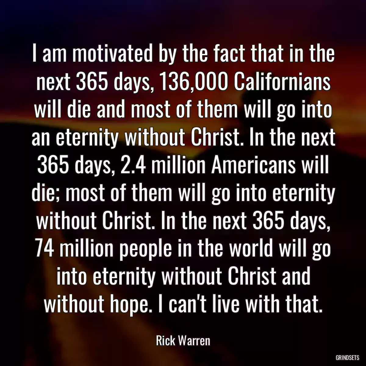 I am motivated by the fact that in the next 365 days, 136,000 Californians will die and most of them will go into an eternity without Christ. In the next 365 days, 2.4 million Americans will die; most of them will go into eternity without Christ. In the next 365 days, 74 million people in the world will go into eternity without Christ and without hope. I can\'t live with that.