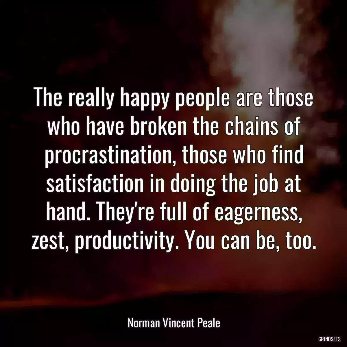 The really happy people are those who have broken the chains of procrastination, those who find satisfaction in doing the job at hand. They\'re full of eagerness, zest, productivity. You can be, too.