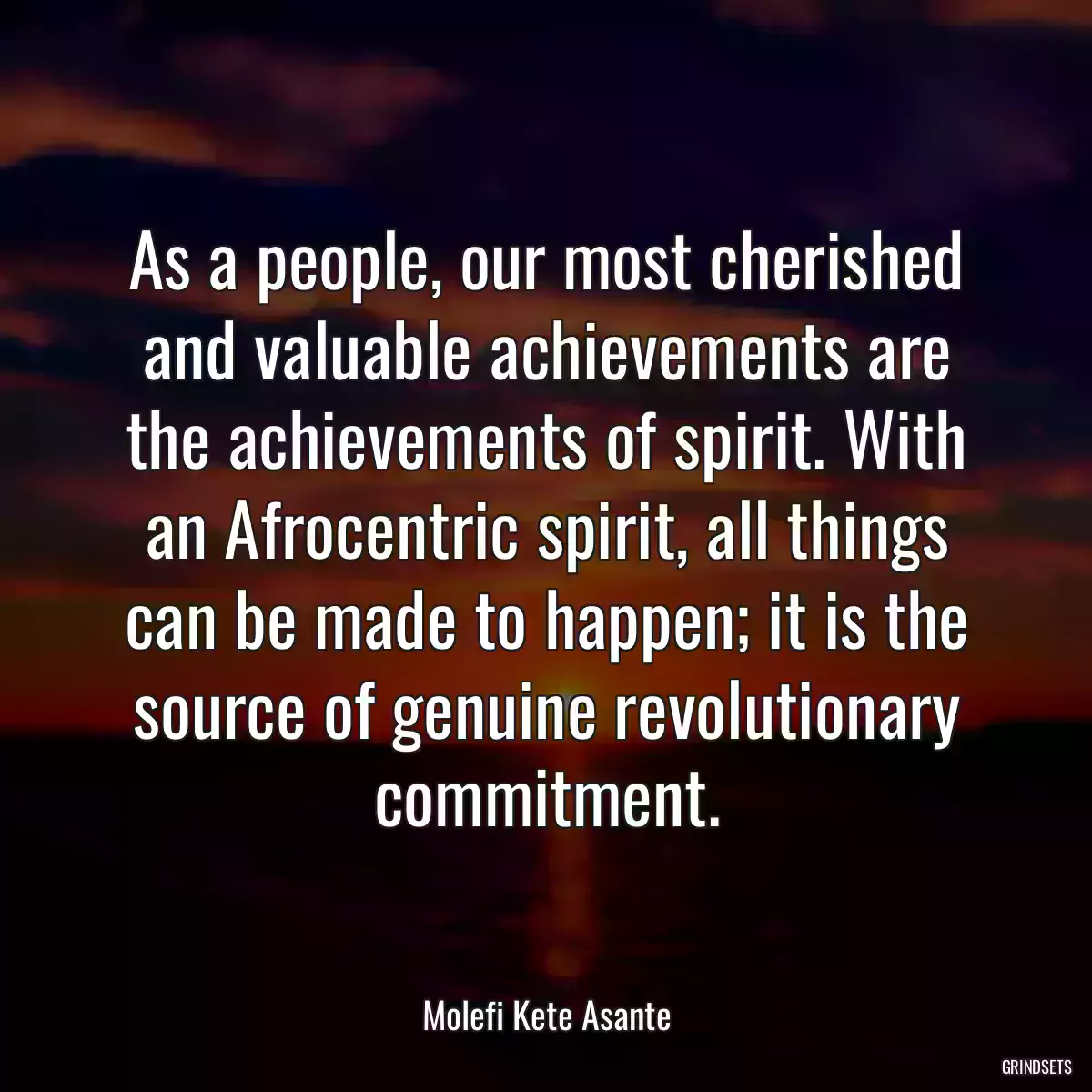 As a people, our most cherished and valuable achievements are the achievements of spirit. With an Afrocentric spirit, all things can be made to happen; it is the source of genuine revolutionary commitment.