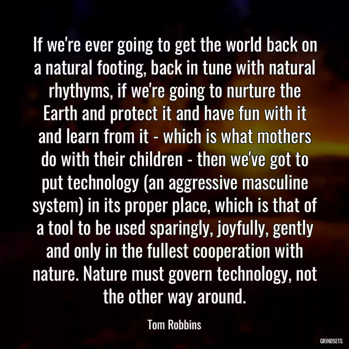 If we\'re ever going to get the world back on a natural footing, back in tune with natural rhythyms, if we\'re going to nurture the Earth and protect it and have fun with it and learn from it - which is what mothers do with their children - then we\'ve got to put technology (an aggressive masculine system) in its proper place, which is that of a tool to be used sparingly, joyfully, gently and only in the fullest cooperation with nature. Nature must govern technology, not the other way around.