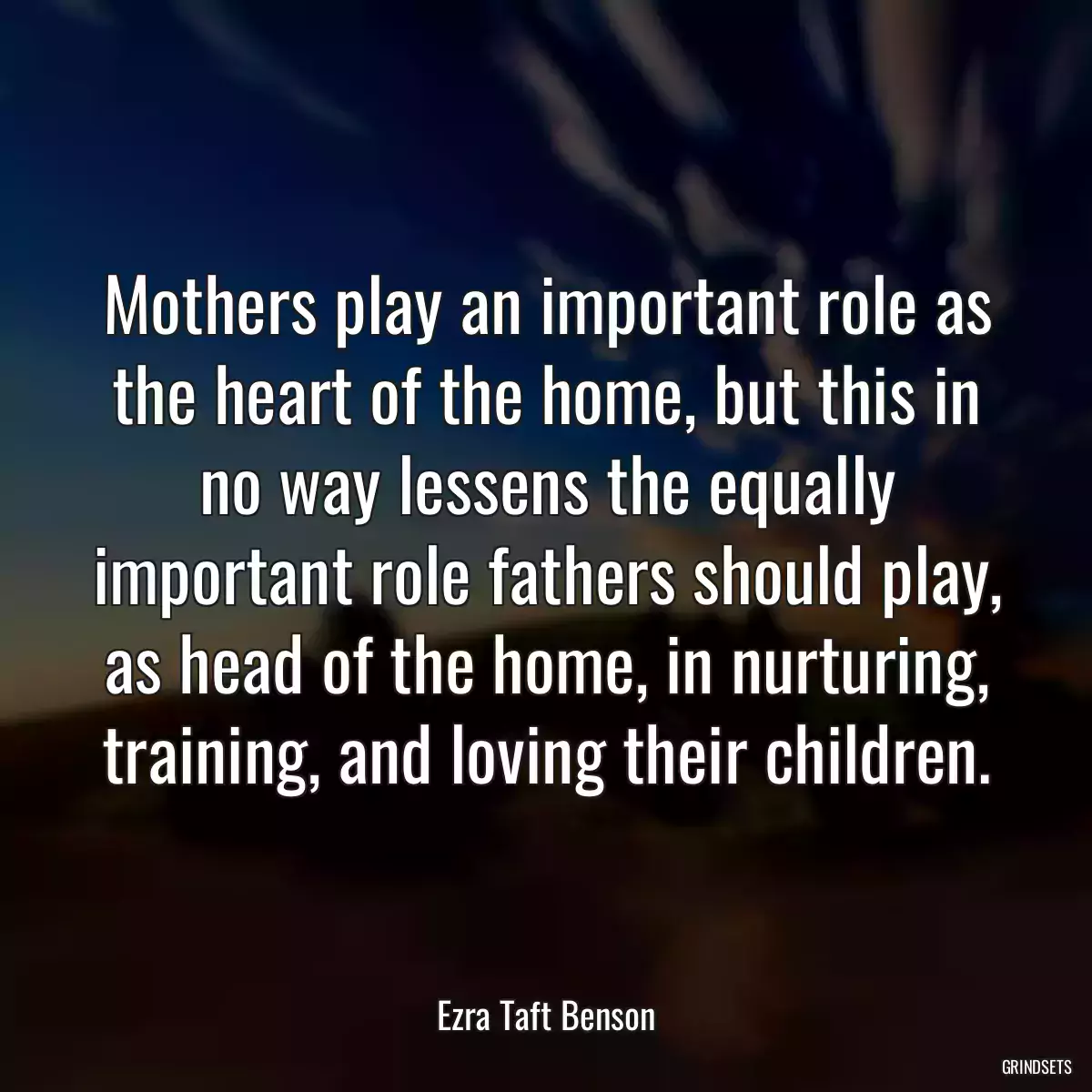 Mothers play an important role as the heart of the home, but this in no way lessens the equally important role fathers should play, as head of the home, in nurturing, training, and loving their children.