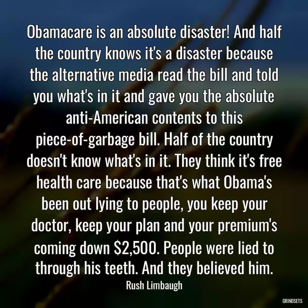 Obamacare is an absolute disaster! And half the country knows it\'s a disaster because the alternative media read the bill and told you what\'s in it and gave you the absolute anti-American contents to this piece-of-garbage bill. Half of the country doesn\'t know what\'s in it. They think it\'s free health care because that\'s what Obama\'s been out lying to people, you keep your doctor, keep your plan and your premium\'s coming down $2,500. People were lied to through his teeth. And they believed him.