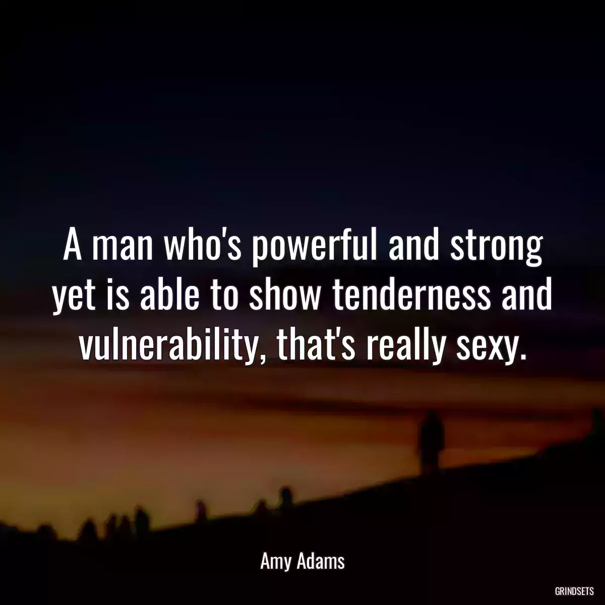 A man who\'s powerful and strong yet is able to show tenderness and vulnerability, that\'s really sexy.