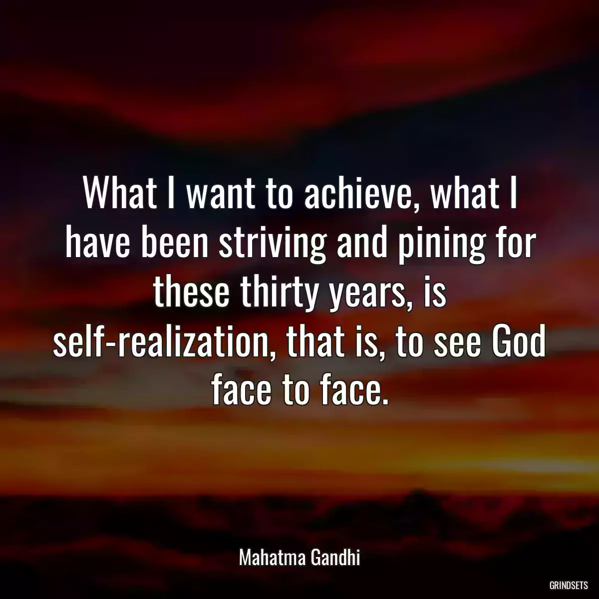 What I want to achieve, what I have been striving and pining for these thirty years, is self-realization, that is, to see God face to face.