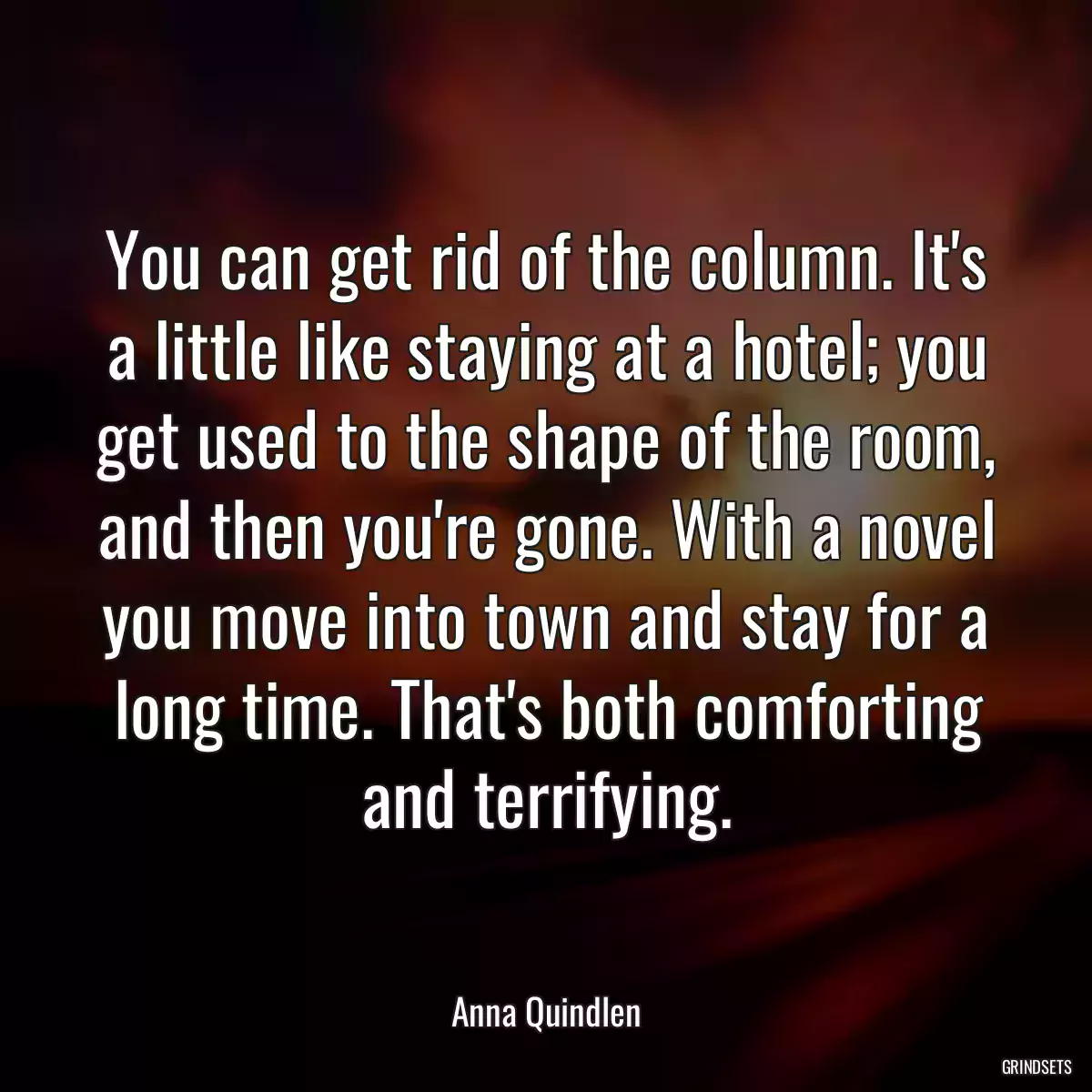 You can get rid of the column. It\'s a little like staying at a hotel; you get used to the shape of the room, and then you\'re gone. With a novel you move into town and stay for a long time. That\'s both comforting and terrifying.