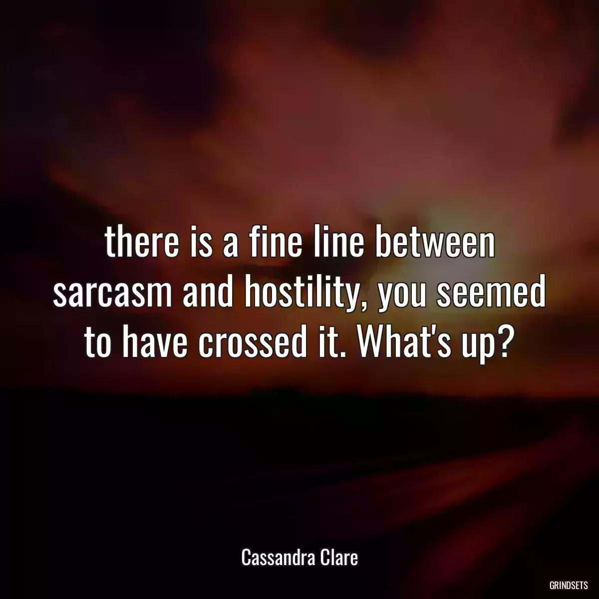 there is a fine line between sarcasm and hostility, you seemed to have crossed it. What\'s up?