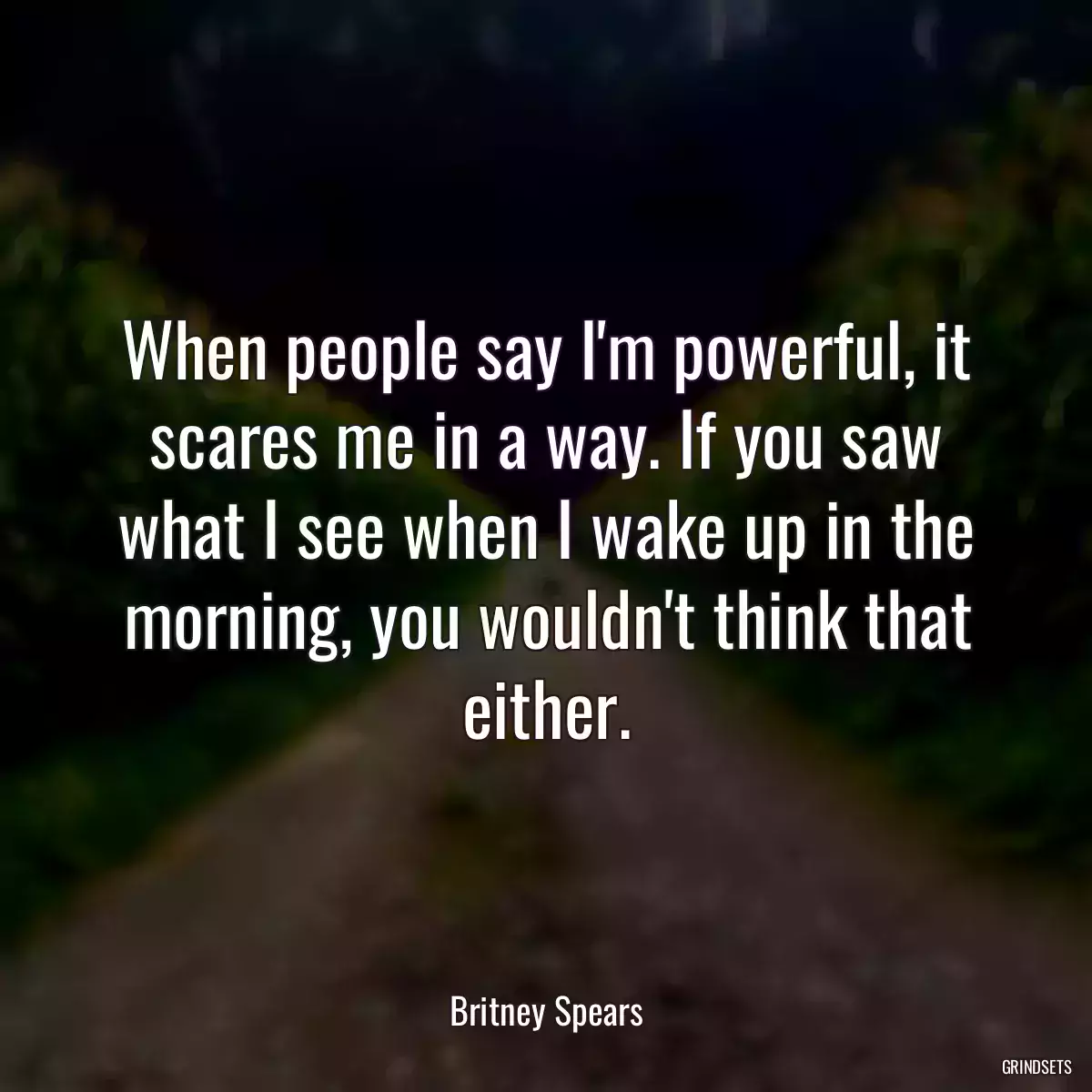 When people say I\'m powerful, it scares me in a way. If you saw what I see when I wake up in the morning, you wouldn\'t think that either.