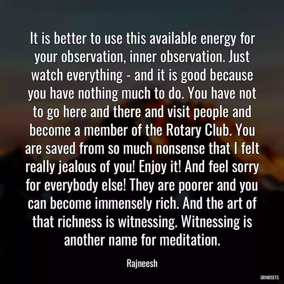 It is better to use this available energy for your observation, inner observation. Just watch everything - and it is good because you have nothing much to do. You have not to go here and there and visit people and become a member of the Rotary Club. You are saved from so much nonsense that I felt really jealous of you! Enjoy it! And feel sorry for everybody else! They are poorer and you can become immensely rich. And the art of that richness is witnessing. Witnessing is another name for meditation.