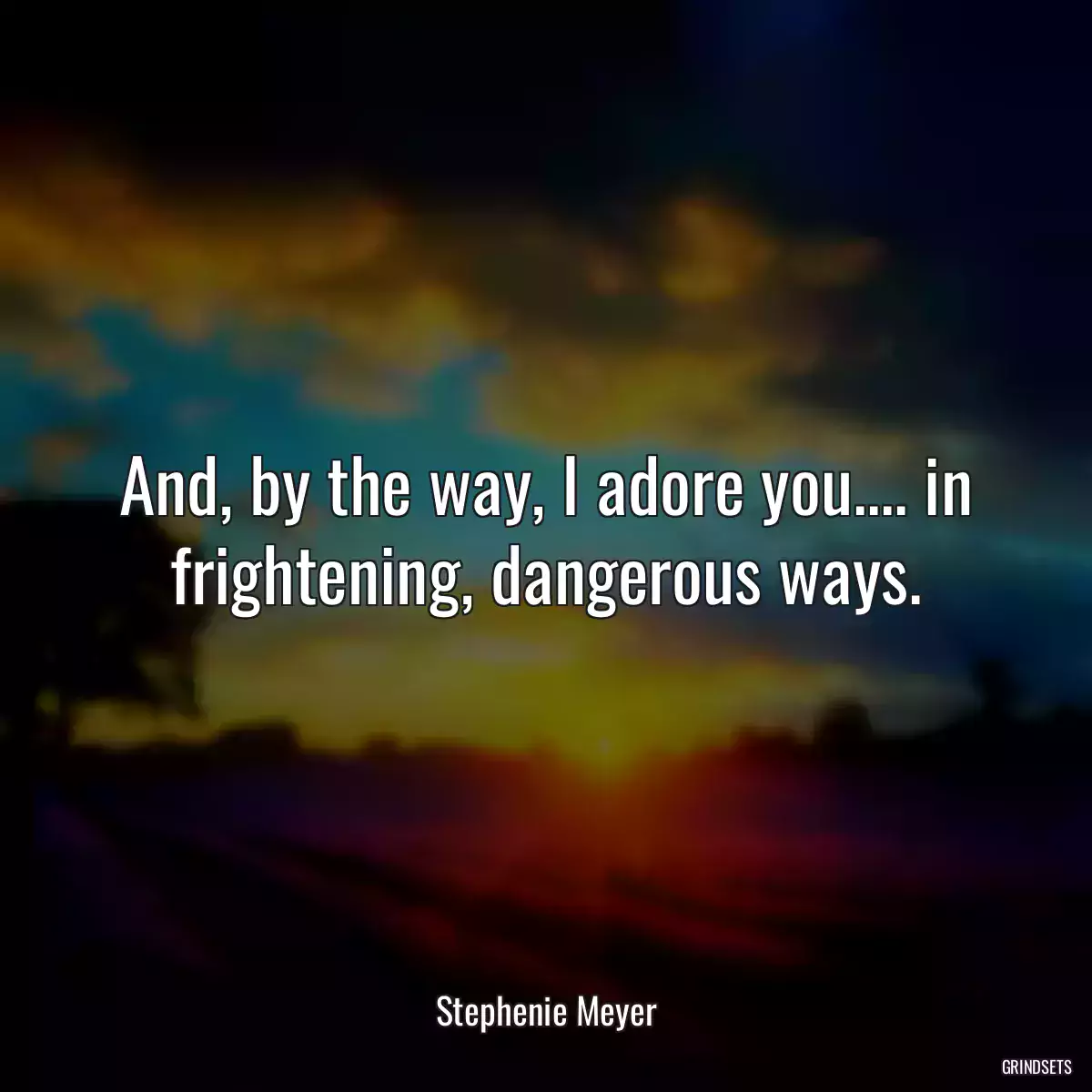 And, by the way, I adore you.... in frightening, dangerous ways.