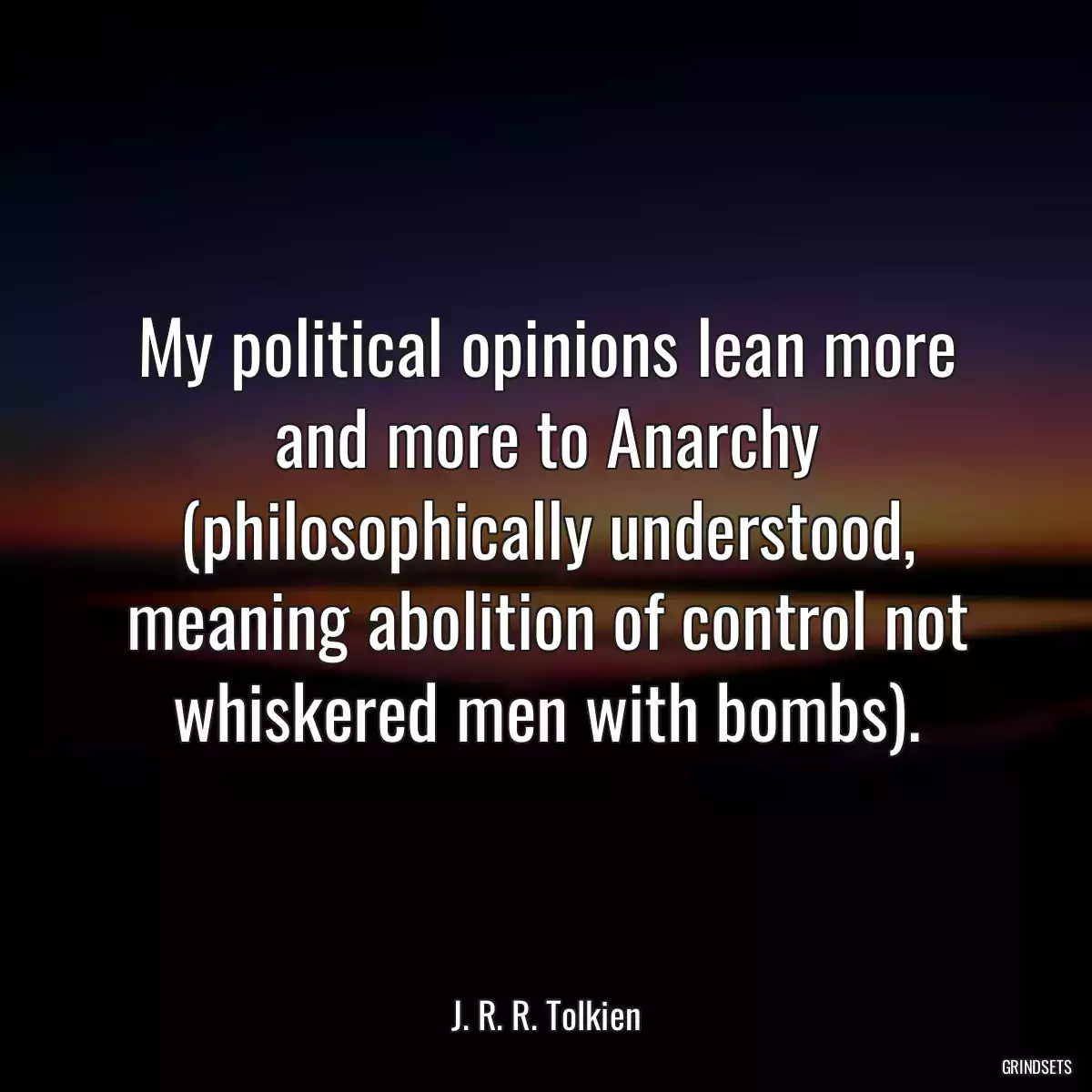 My political opinions lean more and more to Anarchy (philosophically understood, meaning abolition of control not whiskered men with bombs).