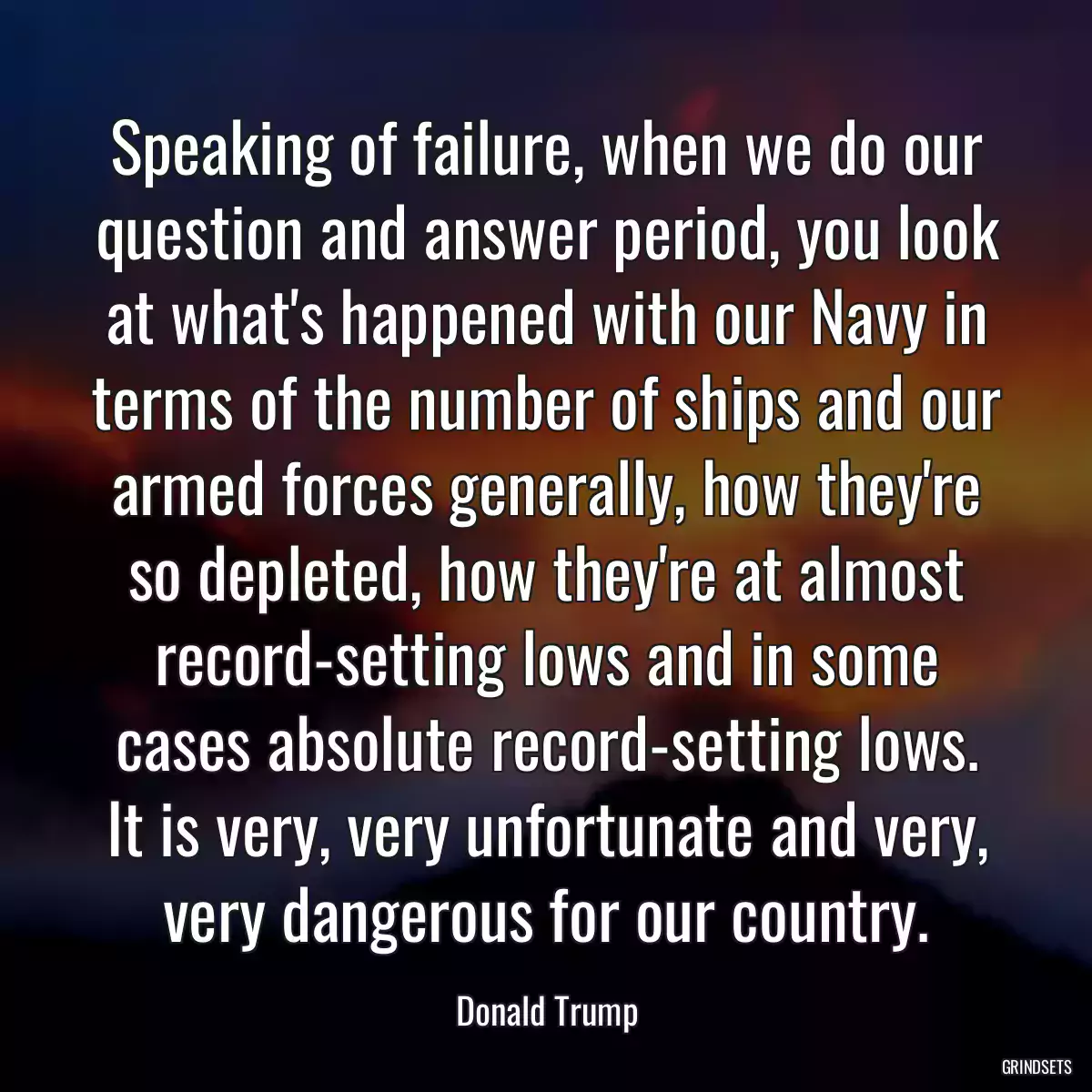 Speaking of failure, when we do our question and answer period, you look at what\'s happened with our Navy in terms of the number of ships and our armed forces generally, how they\'re so depleted, how they\'re at almost record-setting lows and in some cases absolute record-setting lows. It is very, very unfortunate and very, very dangerous for our country.