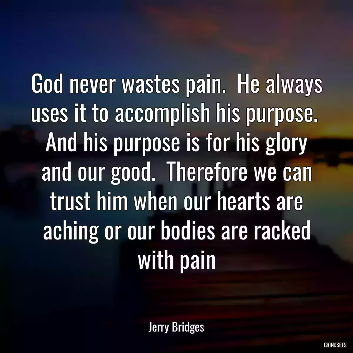 God never wastes pain.  He always uses it to accomplish his purpose.  And his purpose is for his glory and our good.  Therefore we can trust him when our hearts are aching or our bodies are racked with pain