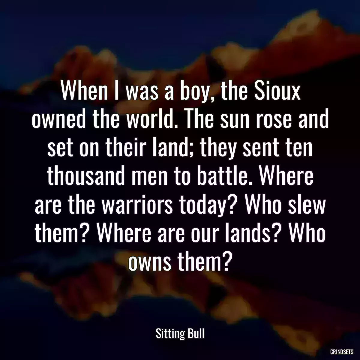 When I was a boy, the Sioux owned the world. The sun rose and set on their land; they sent ten thousand men to battle. Where are the warriors today? Who slew them? Where are our lands? Who owns them?