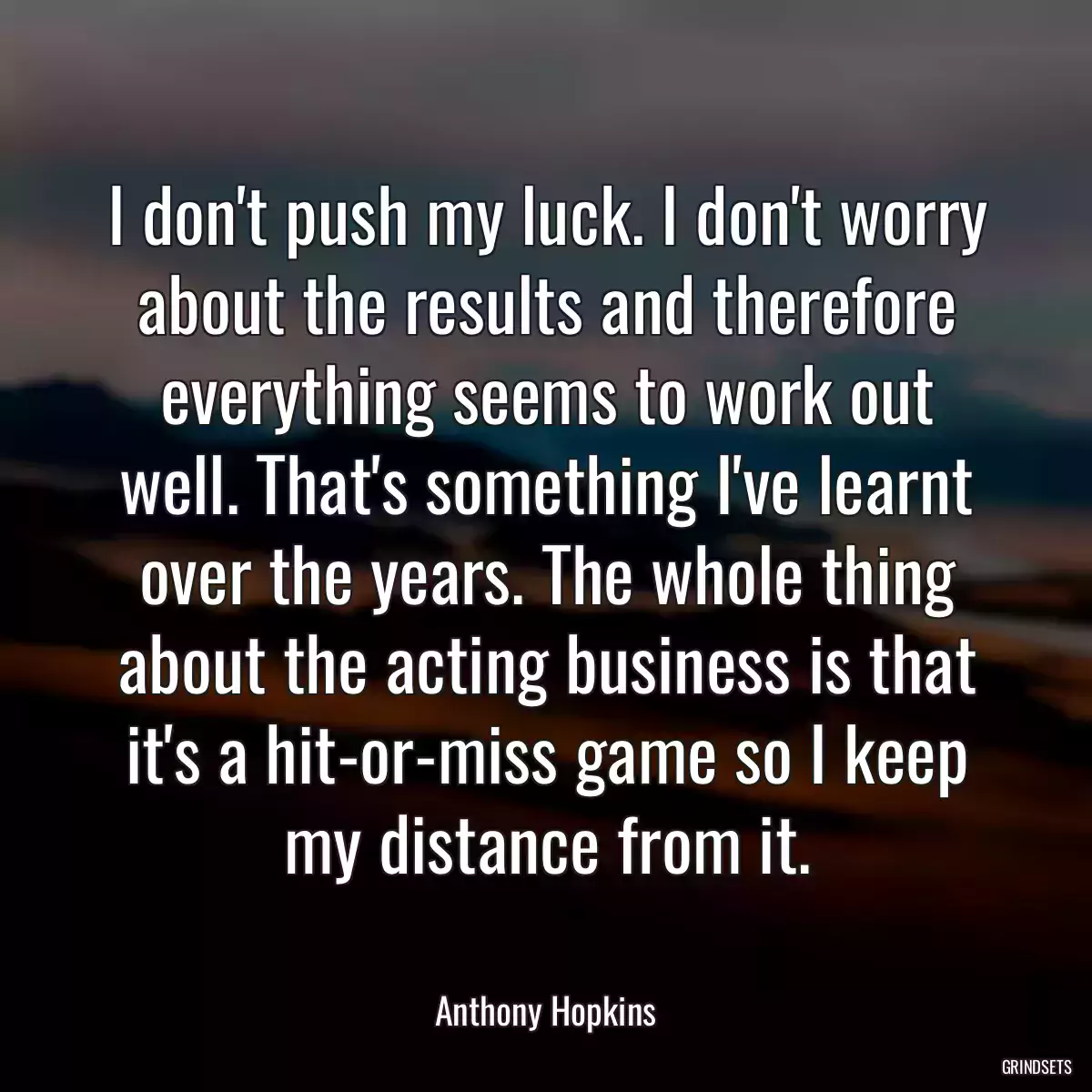 I don\'t push my luck. I don\'t worry about the results and therefore everything seems to work out well. That\'s something I\'ve learnt over the years. The whole thing about the acting business is that it\'s a hit-or-miss game so I keep my distance from it.