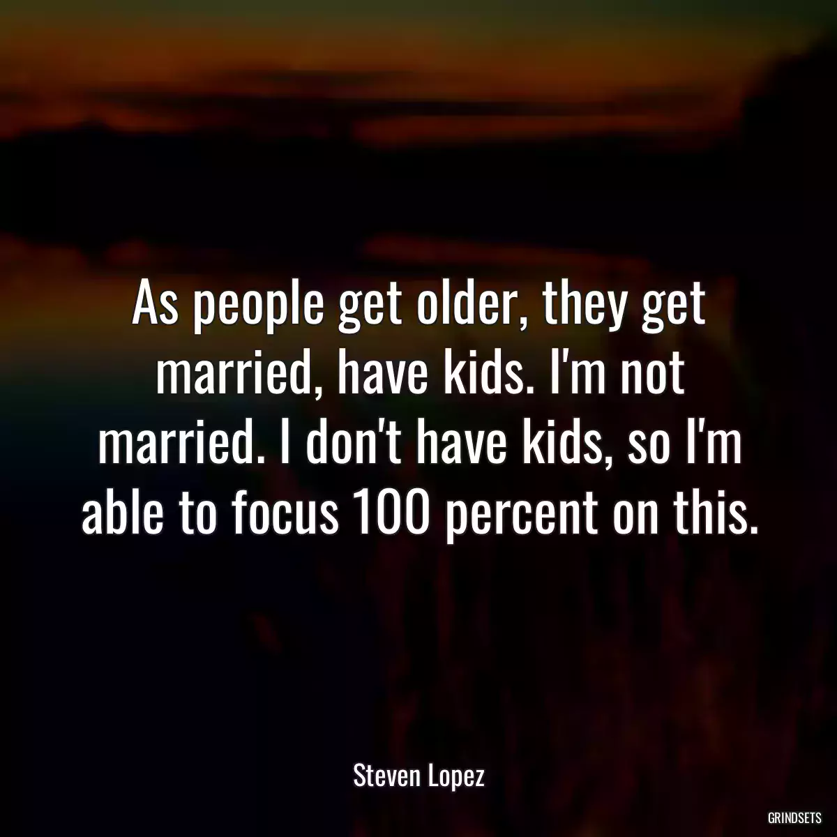 As people get older, they get married, have kids. I\'m not married. I don\'t have kids, so I\'m able to focus 100 percent on this.