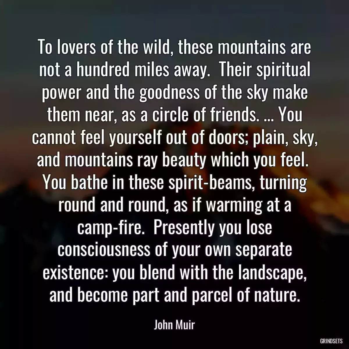 To lovers of the wild, these mountains are not a hundred miles away.  Their spiritual power and the goodness of the sky make them near, as a circle of friends. ... You cannot feel yourself out of doors; plain, sky, and mountains ray beauty which you feel.  You bathe in these spirit-beams, turning round and round, as if warming at a camp-fire.  Presently you lose consciousness of your own separate existence: you blend with the landscape, and become part and parcel of nature.