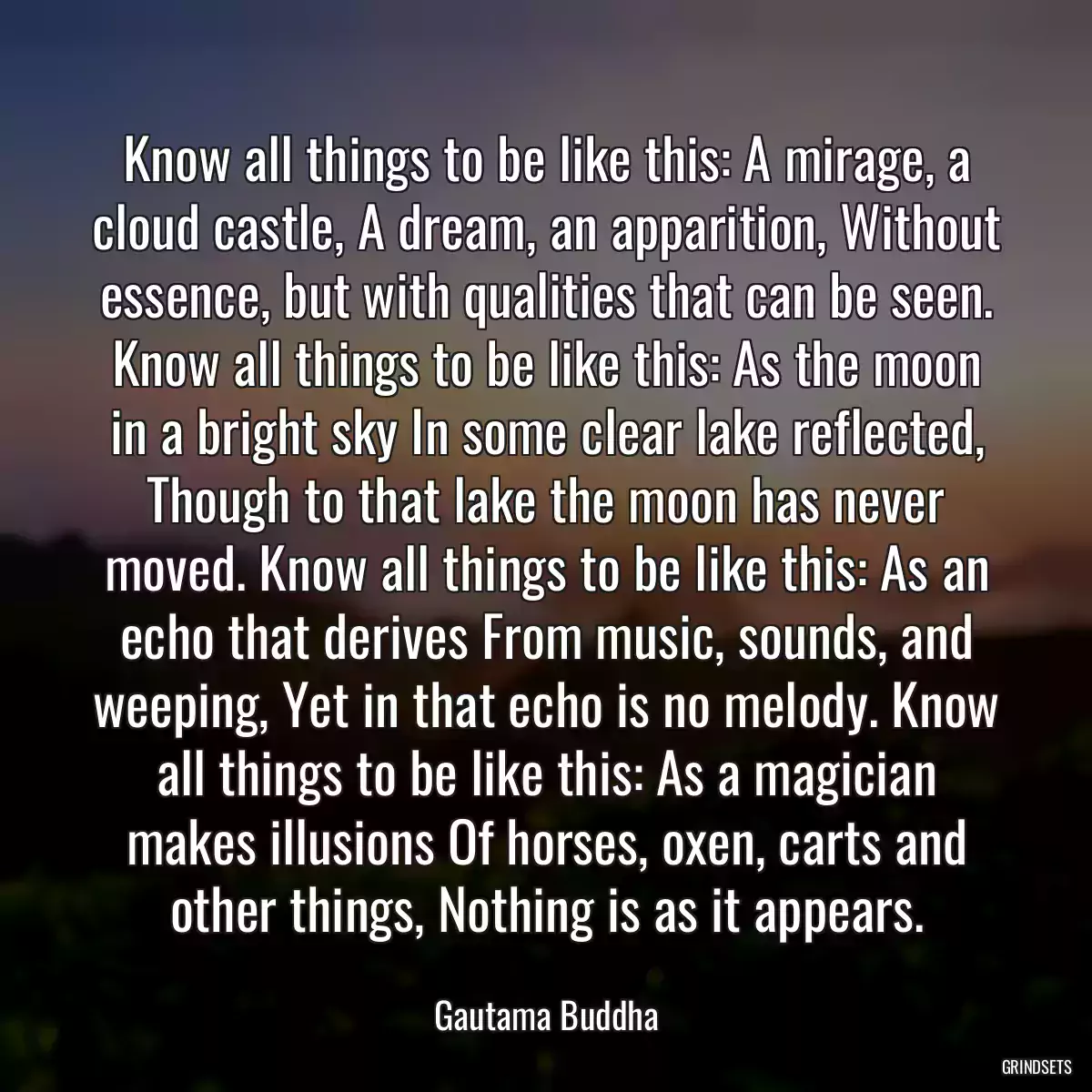 Know all things to be like this: A mirage, a cloud castle, A dream, an apparition, Without essence, but with qualities that can be seen. Know all things to be like this: As the moon in a bright sky In some clear lake reflected, Though to that lake the moon has never moved. Know all things to be like this: As an echo that derives From music, sounds, and weeping, Yet in that echo is no melody. Know all things to be like this: As a magician makes illusions Of horses, oxen, carts and other things, Nothing is as it appears.