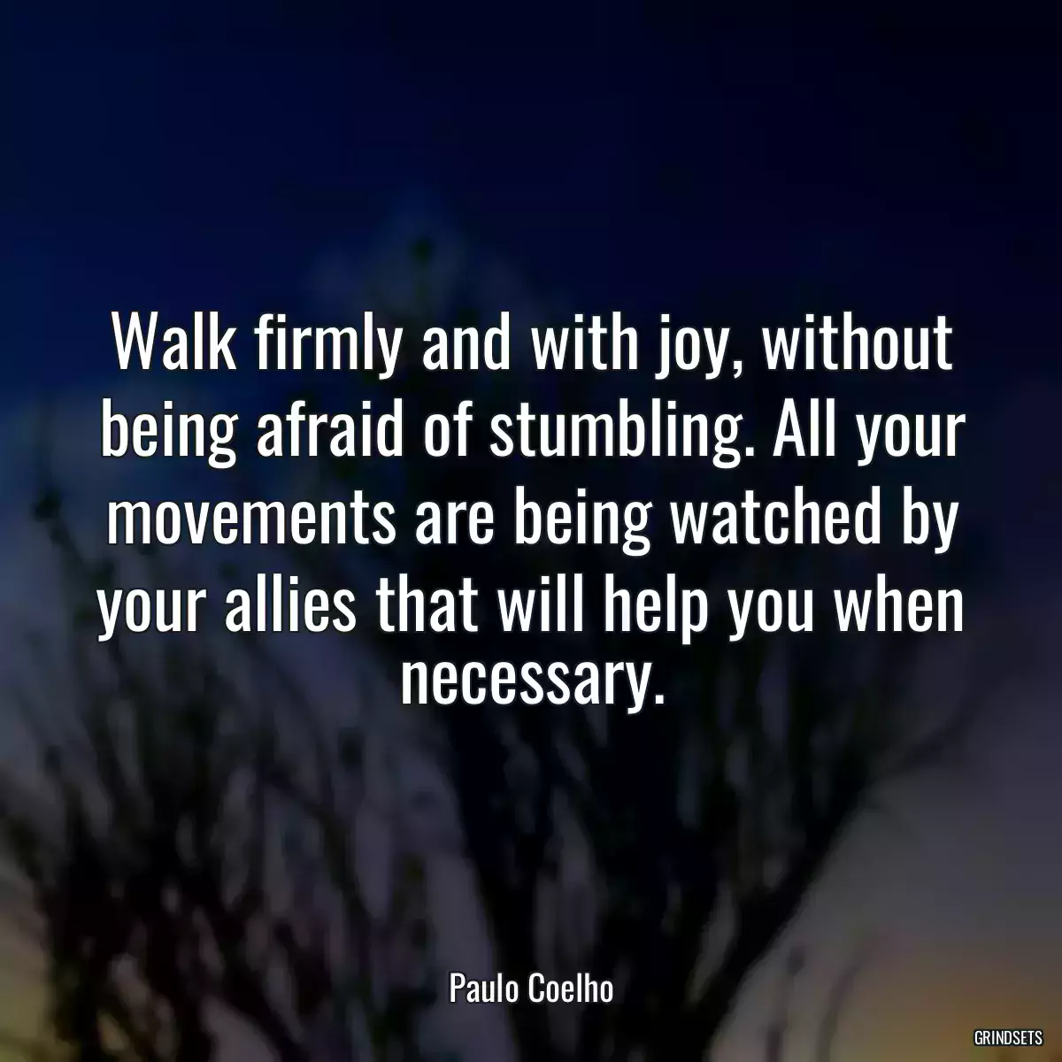 Walk firmly and with joy, without being afraid of stumbling. All your movements are being watched by your allies that will help you when necessary.