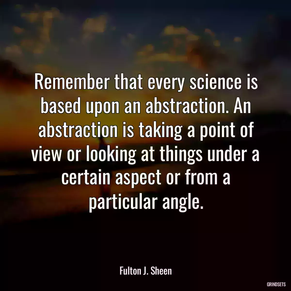 Remember that every science is based upon an abstraction. An abstraction is taking a point of view or looking at things under a certain aspect or from a particular angle.