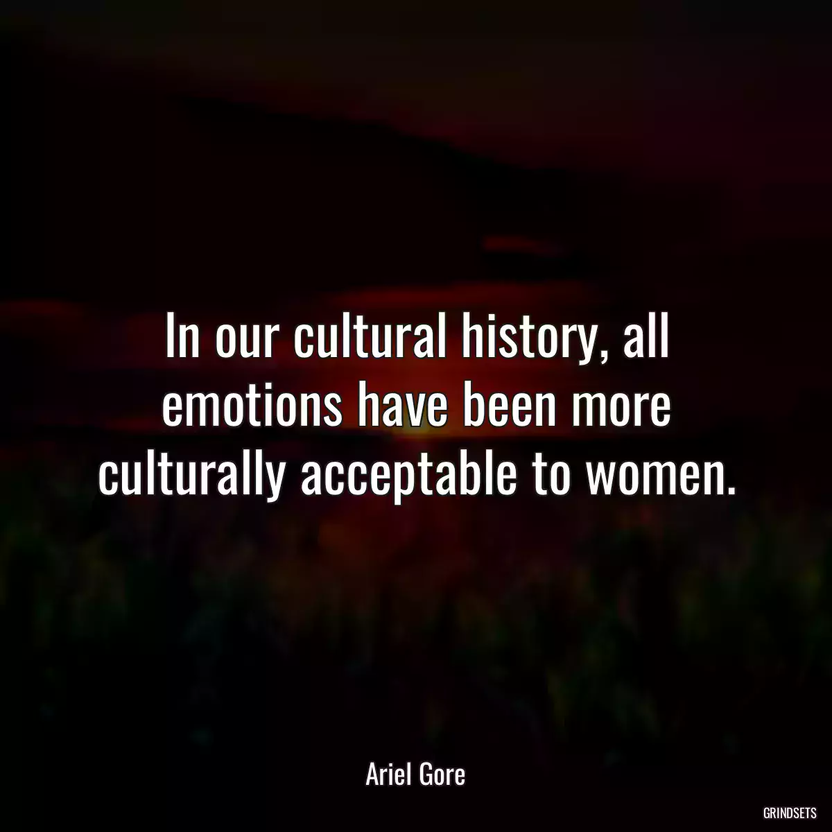 In our cultural history, all emotions have been more culturally acceptable to women.