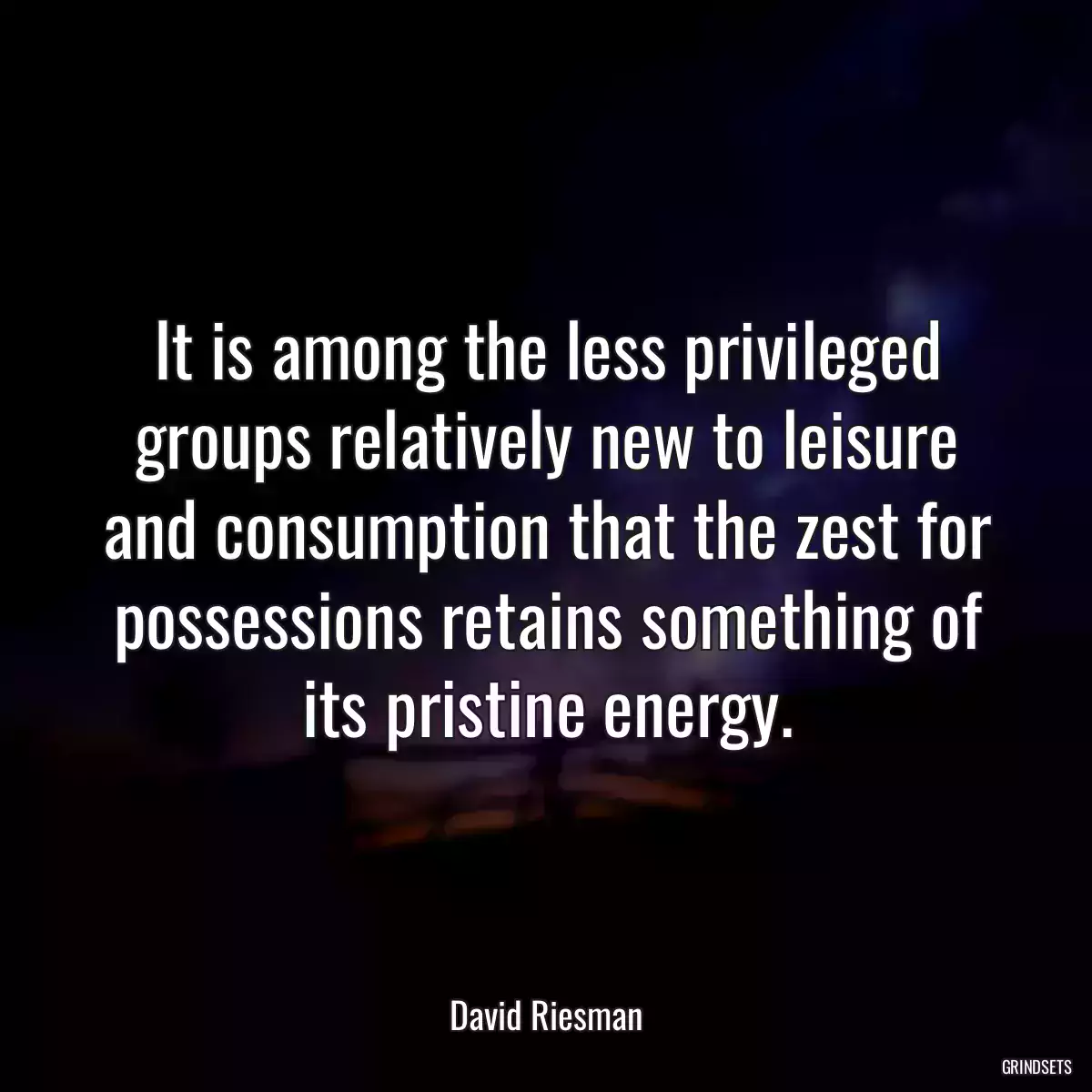 It is among the less privileged groups relatively new to leisure and consumption that the zest for possessions retains something of its pristine energy.