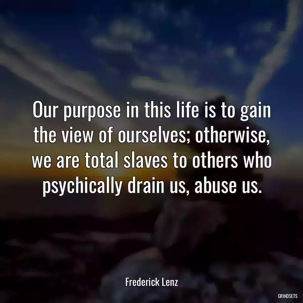 Our purpose in this life is to gain the view of ourselves; otherwise, we are total slaves to others who psychically drain us, abuse us.