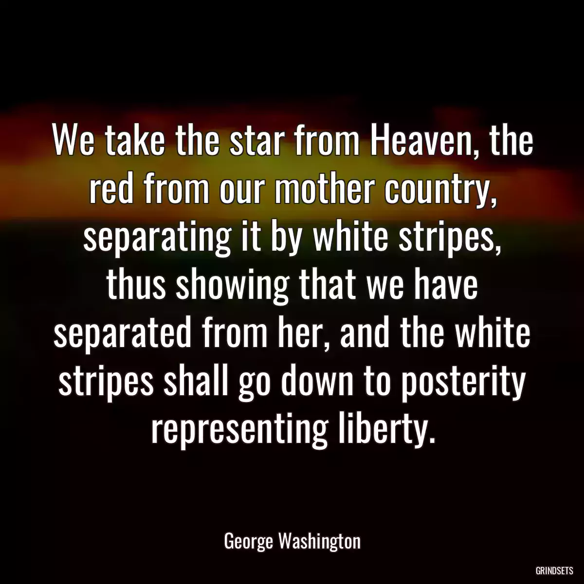 We take the star from Heaven, the red from our mother country, separating it by white stripes, thus showing that we have separated from her, and the white stripes shall go down to posterity representing liberty.