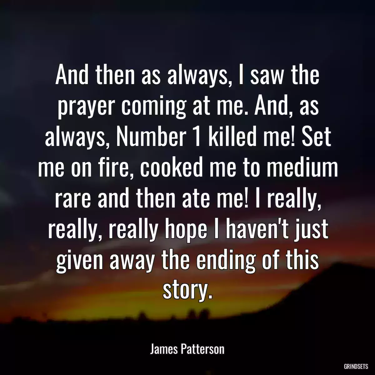 And then as always, I saw the prayer coming at me. And, as always, Number 1 killed me! Set me on fire, cooked me to medium rare and then ate me! I really, really, really hope I haven\'t just given away the ending of this story.