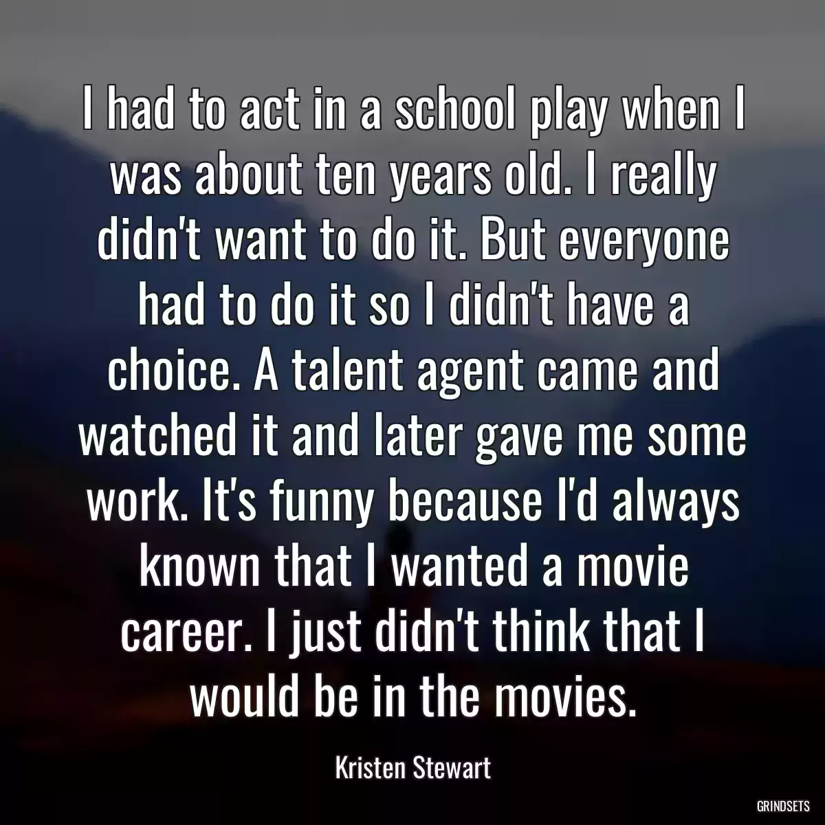 I had to act in a school play when I was about ten years old. I really didn\'t want to do it. But everyone had to do it so I didn\'t have a choice. A talent agent came and watched it and later gave me some work. It\'s funny because I\'d always known that I wanted a movie career. I just didn\'t think that I would be in the movies.