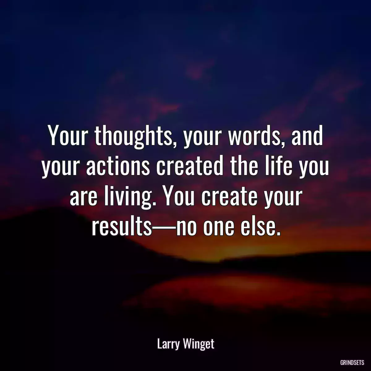 Your thoughts, your words, and your actions created the life you are living. You create your results—no one else.