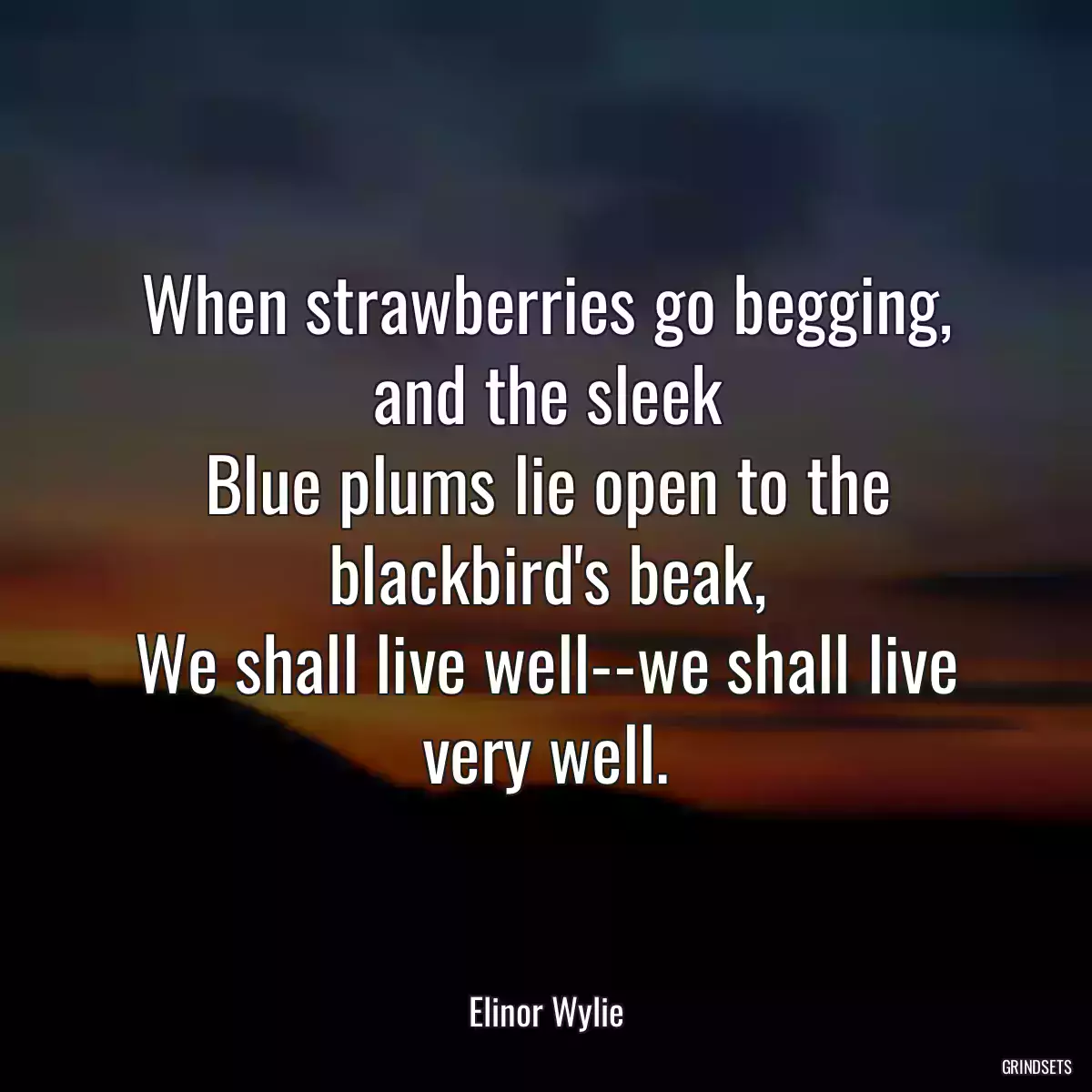 When strawberries go begging, and the sleek
Blue plums lie open to the blackbird\'s beak,
We shall live well--we shall live very well.