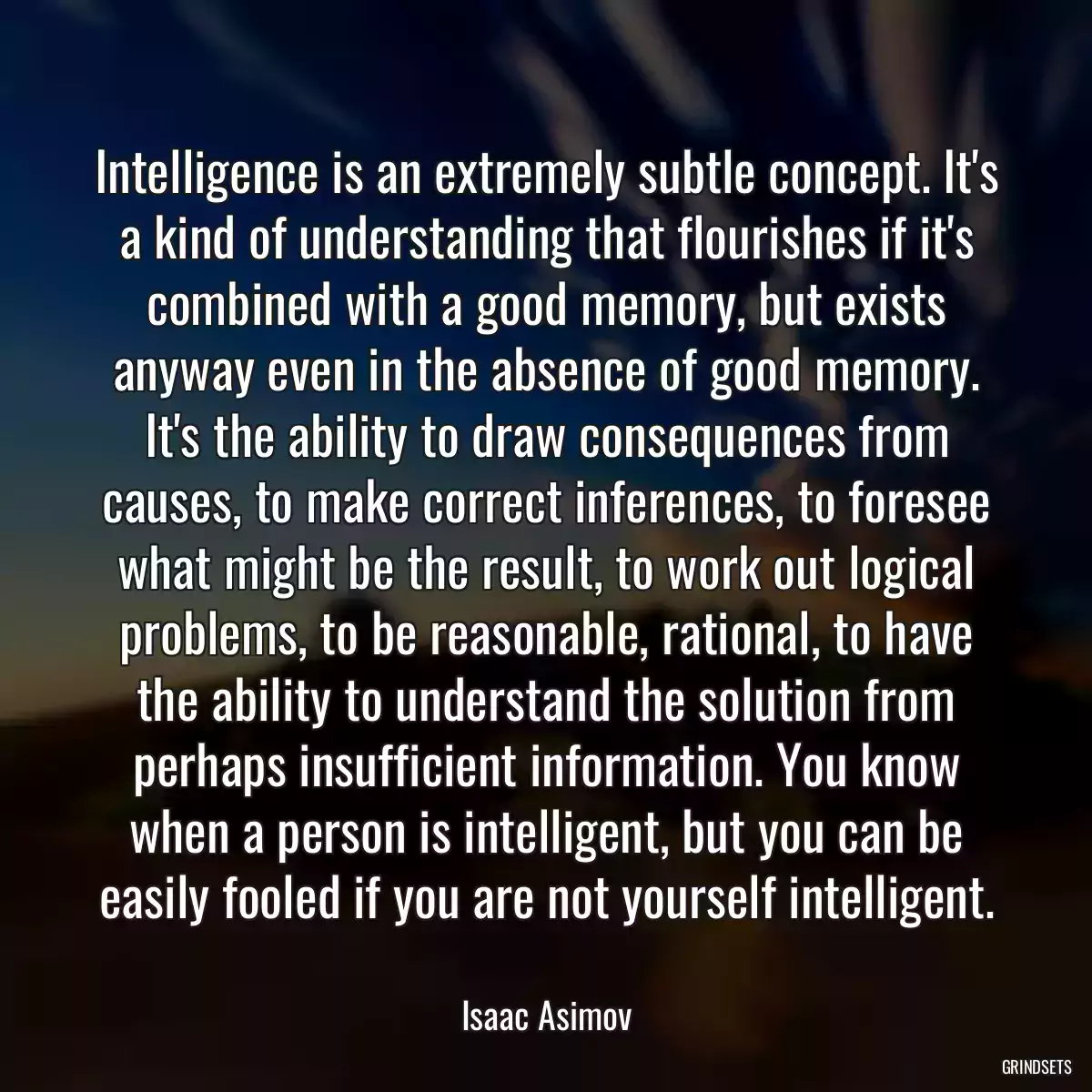 Intelligence is an extremely subtle concept. It\'s a kind of understanding that flourishes if it\'s combined with a good memory, but exists anyway even in the absence of good memory. It\'s the ability to draw consequences from causes, to make correct inferences, to foresee what might be the result, to work out logical problems, to be reasonable, rational, to have the ability to understand the solution from perhaps insufficient information. You know when a person is intelligent, but you can be easily fooled if you are not yourself intelligent.