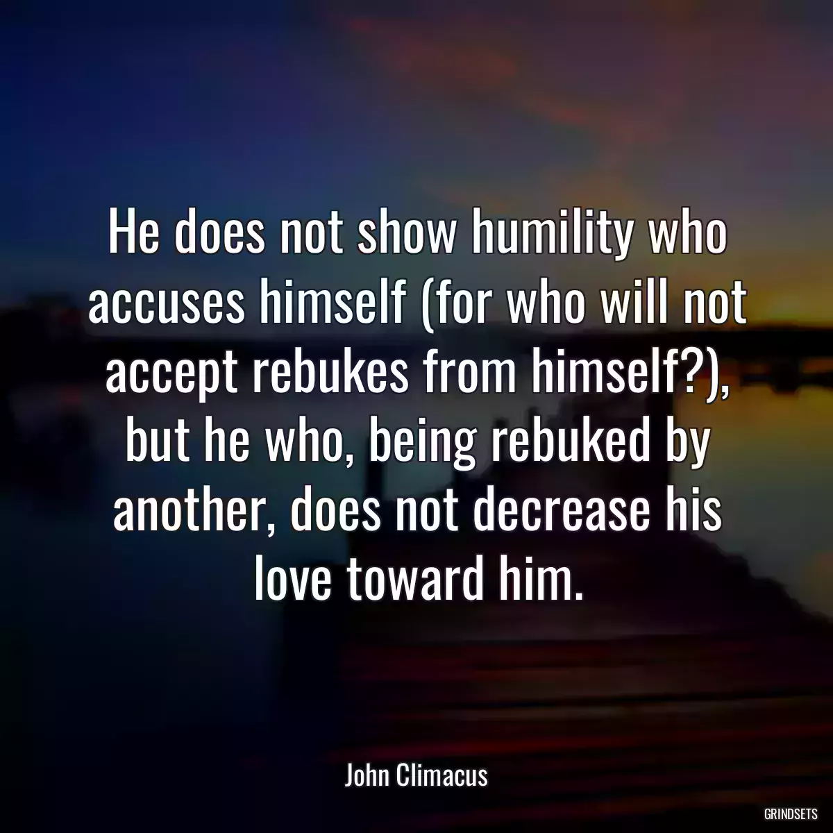 He does not show humility who accuses himself (for who will not accept rebukes from himself?), but he who, being rebuked by another, does not decrease his love toward him.