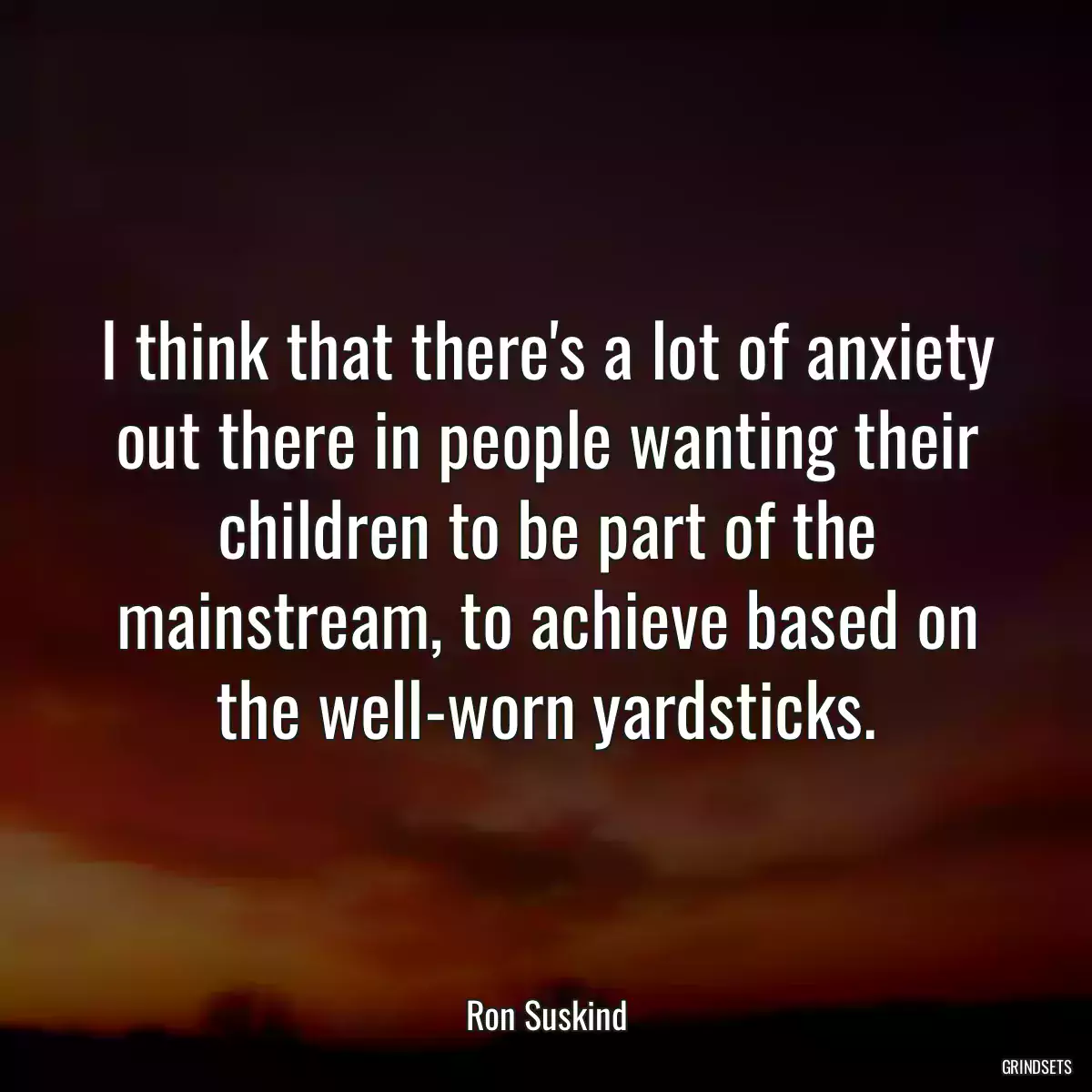 I think that there\'s a lot of anxiety out there in people wanting their children to be part of the mainstream, to achieve based on the well-worn yardsticks.