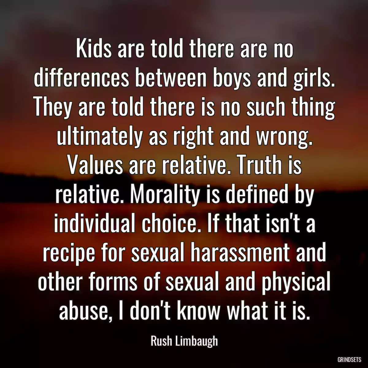 Kids are told there are no differences between boys and girls. They are told there is no such thing ultimately as right and wrong. Values are relative. Truth is relative. Morality is defined by individual choice. If that isn\'t a recipe for sexual harassment and other forms of sexual and physical abuse, I don\'t know what it is.