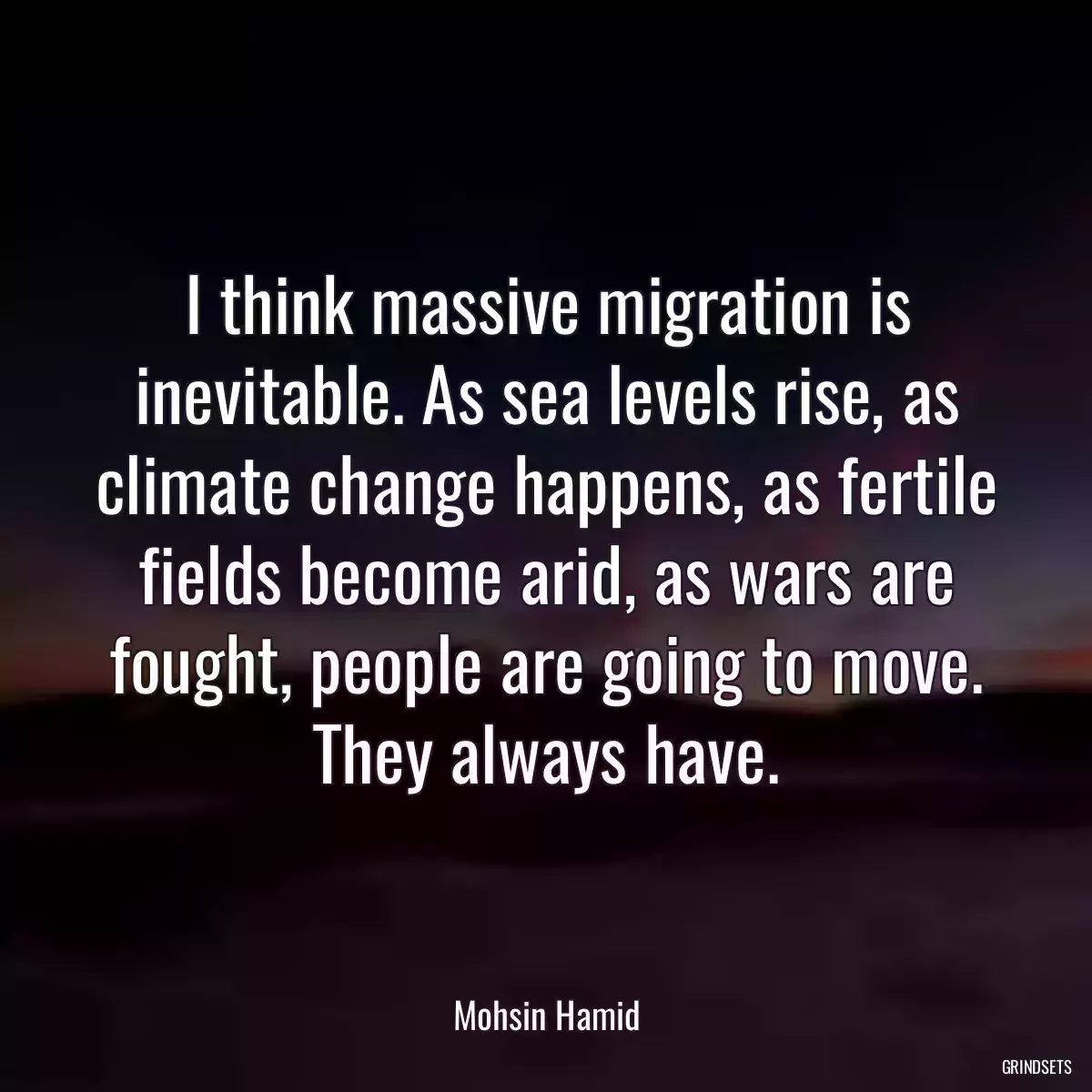 I think massive migration is inevitable. As sea levels rise, as climate change happens, as fertile fields become arid, as wars are fought, people are going to move. They always have.