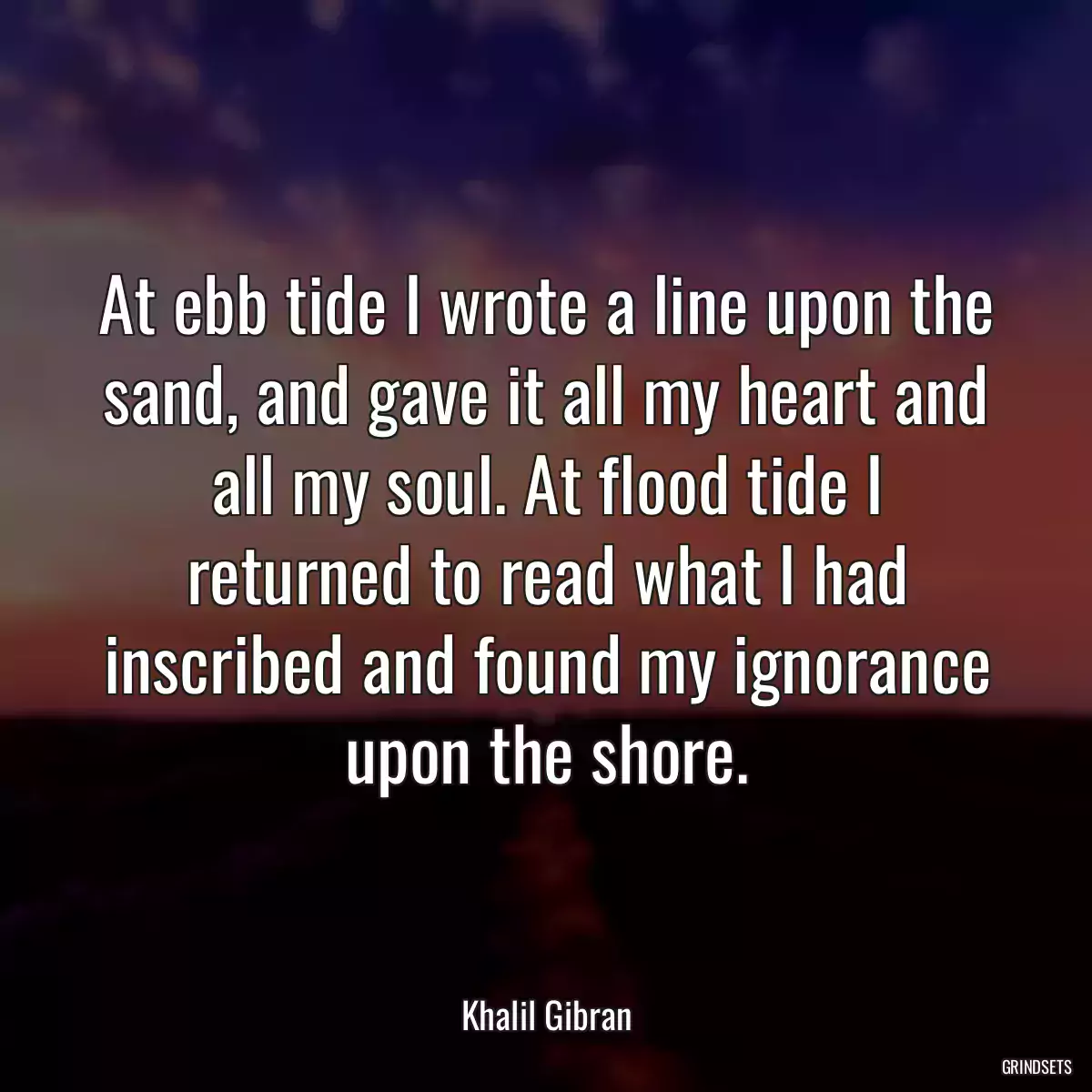 At ebb tide I wrote a line upon the sand, and gave it all my heart and all my soul. At flood tide I returned to read what I had inscribed and found my ignorance upon the shore.