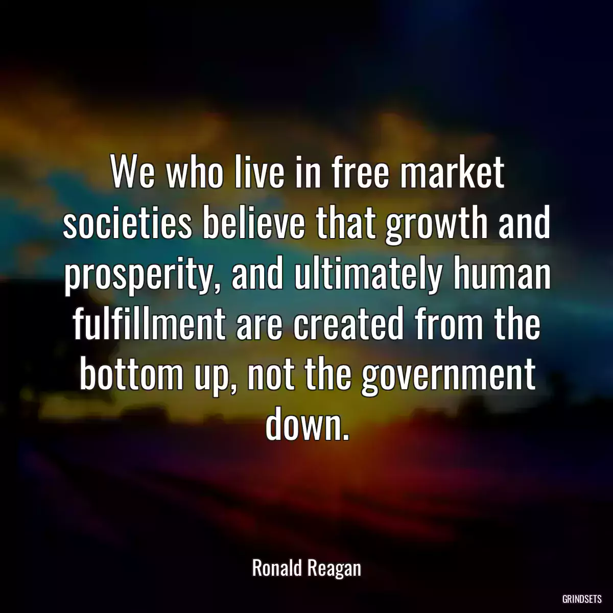 We who live in free market societies believe that growth and prosperity, and ultimately human fulfillment are created from the bottom up, not the government down.