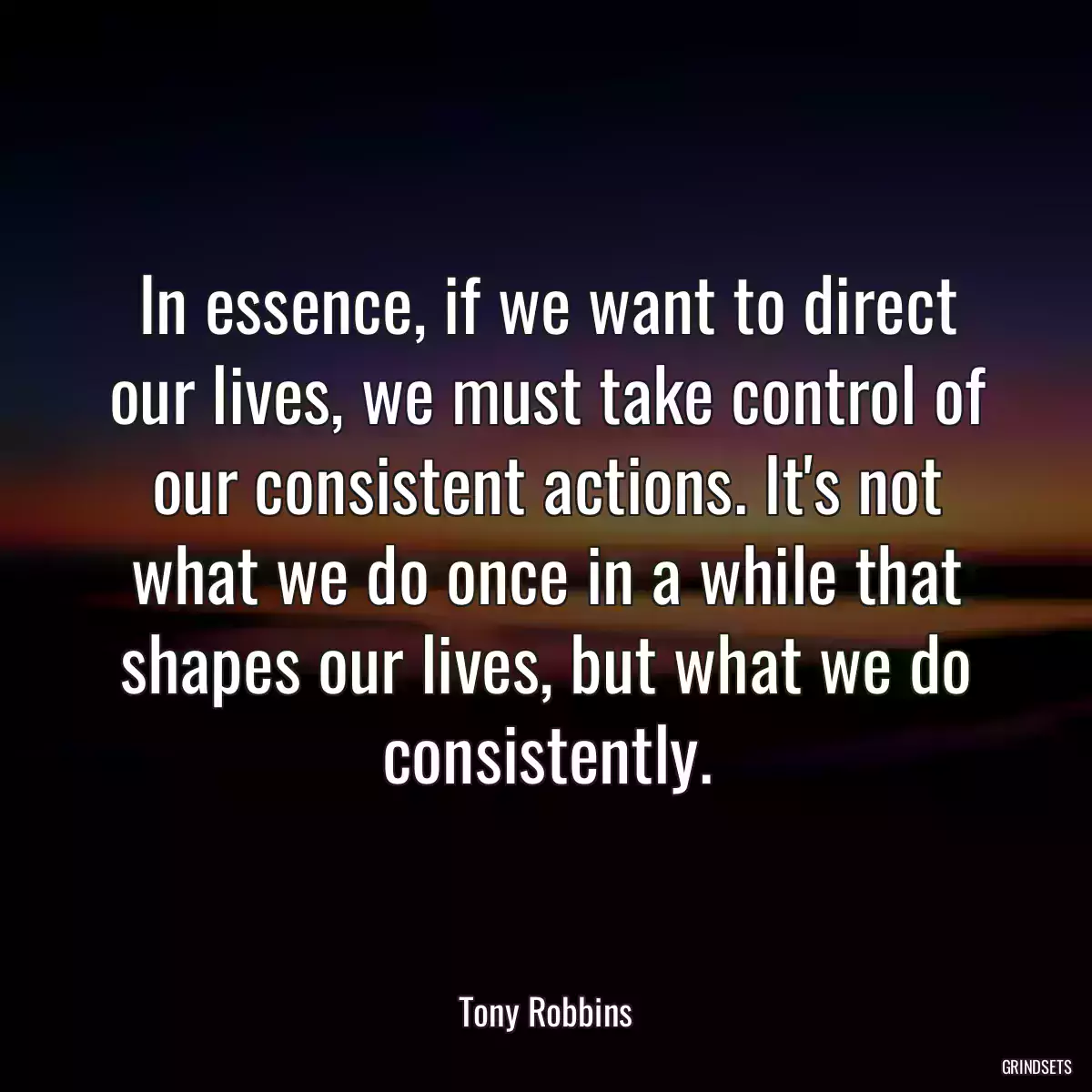 In essence, if we want to direct our lives, we must take control of our consistent actions. It\'s not what we do once in a while that shapes our lives, but what we do consistently.