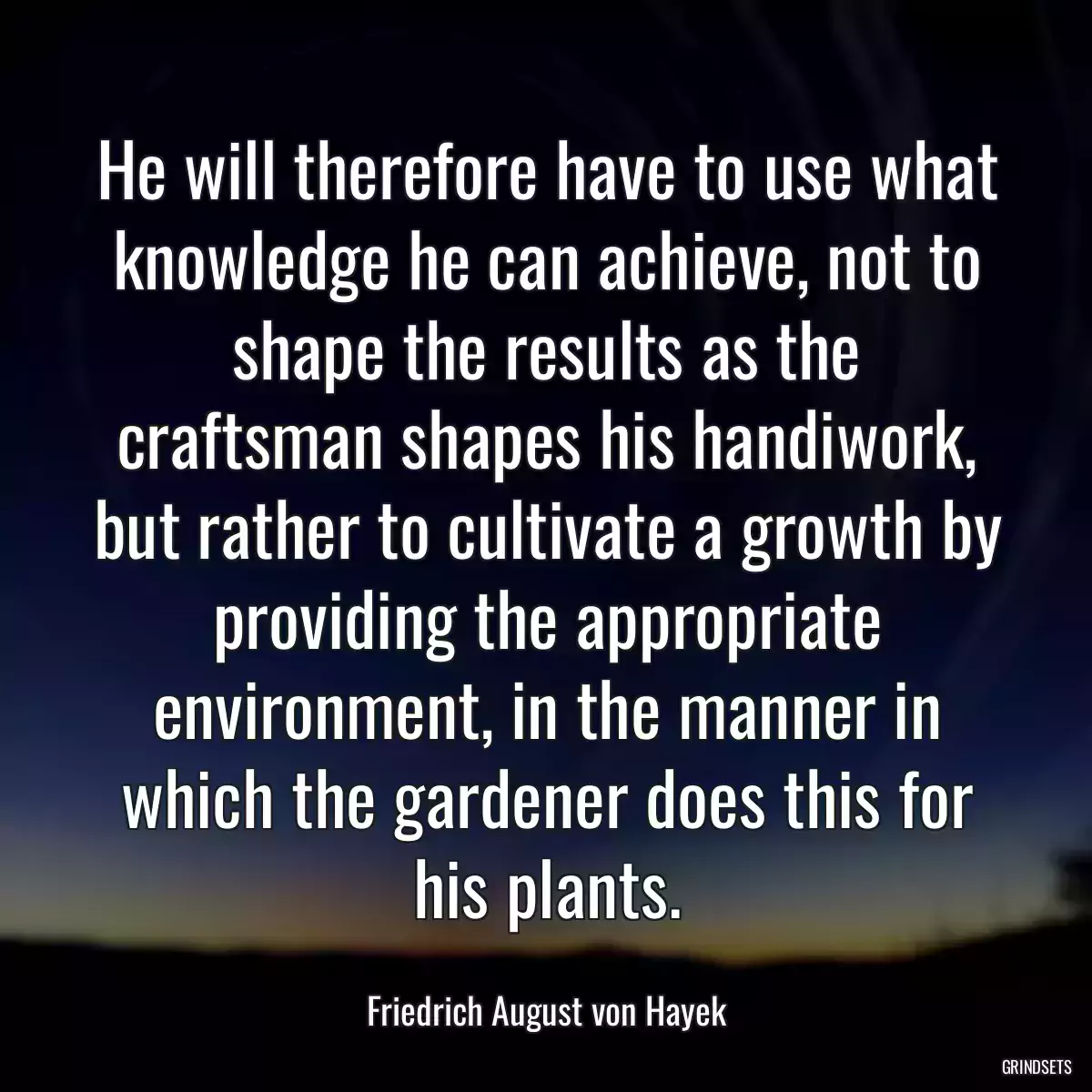 He will therefore have to use what knowledge he can achieve, not to shape the results as the craftsman shapes his handiwork, but rather to cultivate a growth by providing the appropriate environment, in the manner in which the gardener does this for his plants.