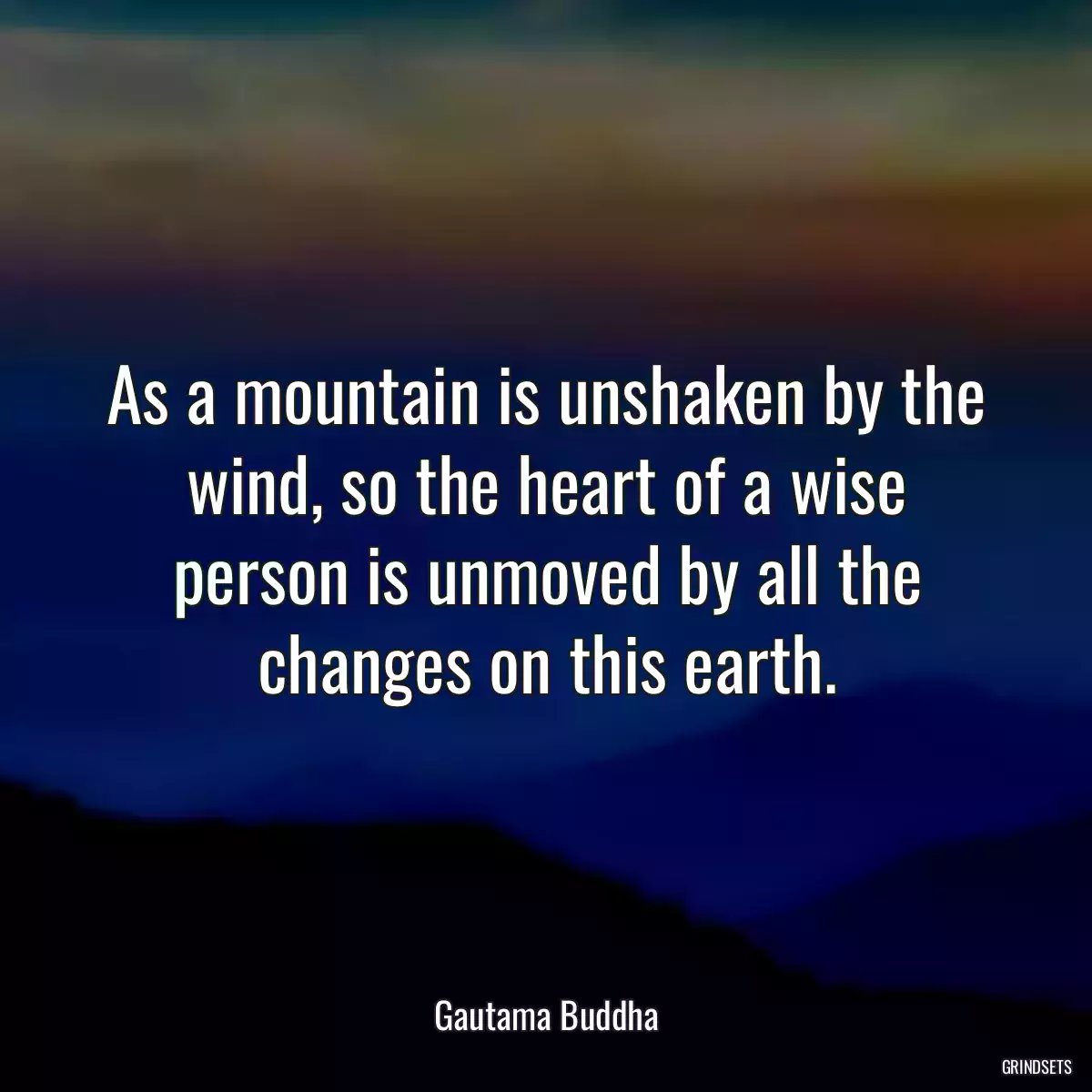 As a mountain is unshaken by the wind, so the heart of a wise person is unmoved by all the changes on this earth.