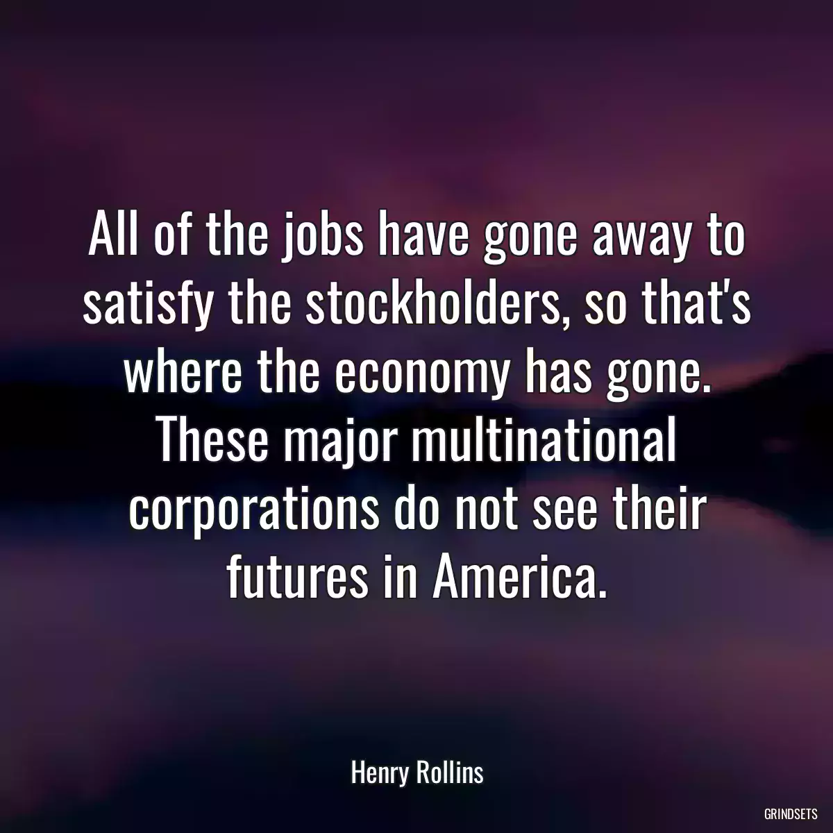 All of the jobs have gone away to satisfy the stockholders, so that\'s where the economy has gone. These major multinational corporations do not see their futures in America.