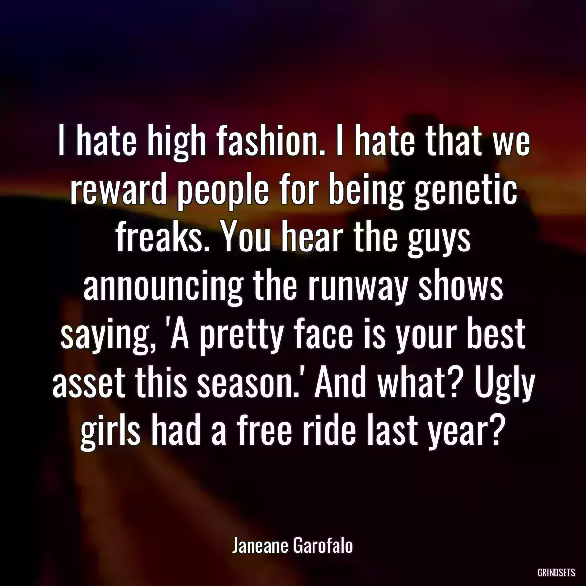 I hate high fashion. I hate that we reward people for being genetic freaks. You hear the guys announcing the runway shows saying, \'A pretty face is your best asset this season.\' And what? Ugly girls had a free ride last year?