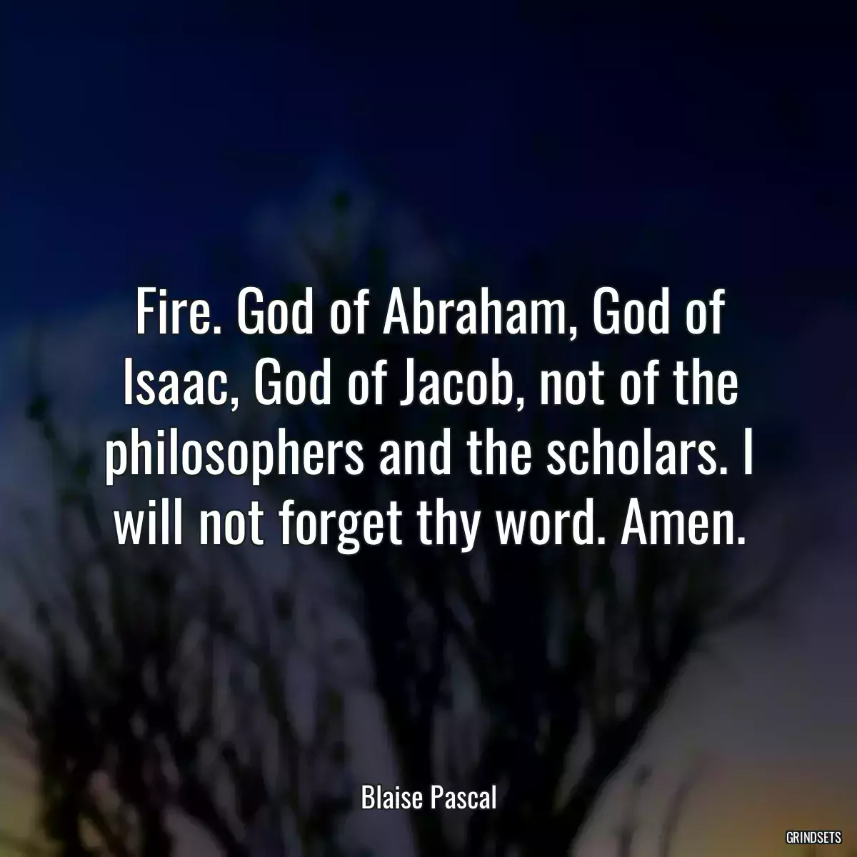 Fire. God of Abraham, God of Isaac, God of Jacob, not of the philosophers and the scholars. I will not forget thy word. Amen.