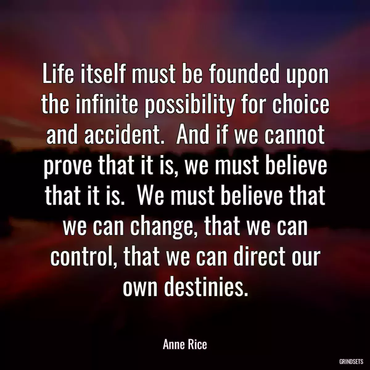 Life itself must be founded upon the infinite possibility for choice and accident.  And if we cannot prove that it is, we must believe that it is.  We must believe that we can change, that we can control, that we can direct our own destinies.