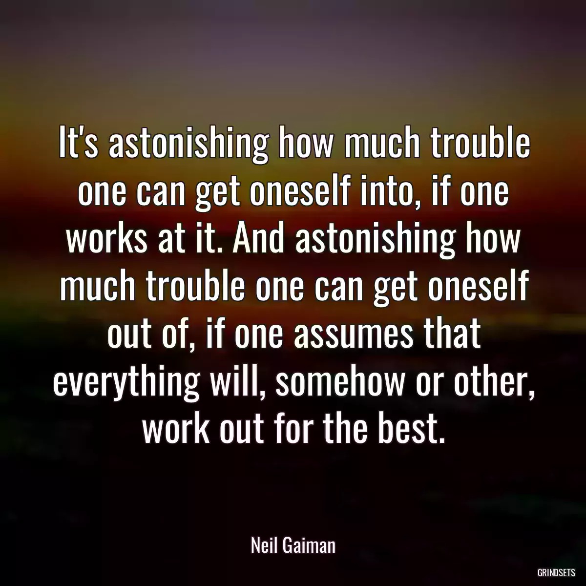 It\'s astonishing how much trouble one can get oneself into, if one works at it. And astonishing how much trouble one can get oneself out of, if one assumes that everything will, somehow or other, work out for the best.